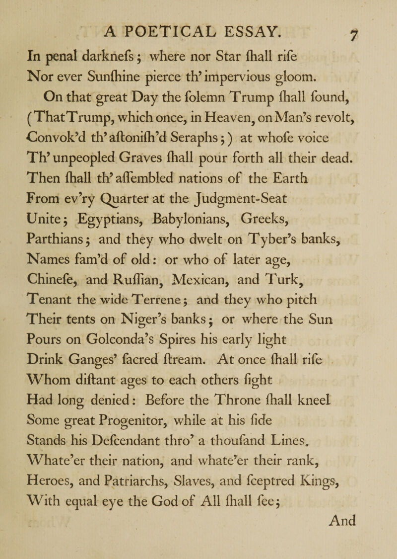 I In penal darknefs j where nor Star fhall rife Nor ever Sunlhine pierce th’ impervious gloom. On that great Day the folemn Trump lhall found, (ThatTrump, which once, in Heaven, on Man’s revolt. Convok’d th’ aftonilh’d Seraphs 5) at whofe voice Th’ unpeopled Graves lhall pour forth all their dead. Then lhall th’ alTembled nations of the Earth From ev’ry Quarter at the Judgment-Seat Unite j Egyptians, Babylonians, Greeks, Parthians j and they who dwelt on Tyber’s banks. Names fam’d of old: or who of later age, Chinefe, and Ruffian, Mexican, and Turk, Tenant the wide Terrene j and they who pitch Their tents on Niger’s banks j or where the Sun Pours on Golconda’s Spires his early light Drink Gang es’ facred ftream. At once lhall rife Whom diftant ages to each others fight Had long denied: Before the Throne fhall kneel Some great Progenitor, while at his fide Stands his Delcendant thro’ a thoufand Lines. Whate’er their nation, and whate’er their rank. Heroes, and Patriarchs, Slaves, and fceptred Kings, With equal eye the God of All lhall fee 5 And