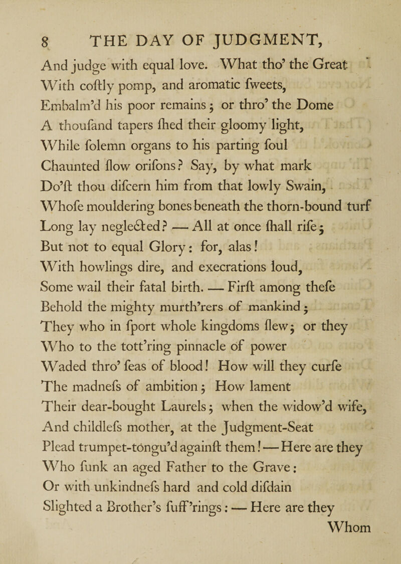 And judge with equal love. What tho’ the Great With collly pomp, and aromatic fweets. Embalm’d his poor remains; or thro’ the Dome A thoufand tapers fhed their gloomy light. While folemn organs to his parting foul Chaunted flow orifons.^ Say, by what mark Do’fl; thou difoern him from that lowly Swain, Whofe mouldering bones beneath the thorn-bound turf Long lay neglected.? — All at once Ihall rilej But not to equal Glory: for, alas! With bowlings dire, and execrations loud. Some wail their fatal birth. — Firft among thefo Behold the mighty murth’rers of mankind • They who in fport whole kingdoms flewj or they Who to the tott’ring pinnacle of power Waded thro’ feas of blood! How will they curfe The madnefs of ambition j How lament Their dear-bought Laurels j when the widow’d wife. And childlefs mother, at the Judgment-Seat Plead trumpet-tongu’d againft them I—Here are they Who funk an aged Father to the Grave ; Or with unkindnefs hard and cold difdain Slighted a Brother’s fulF’rings: — Here are they Whom