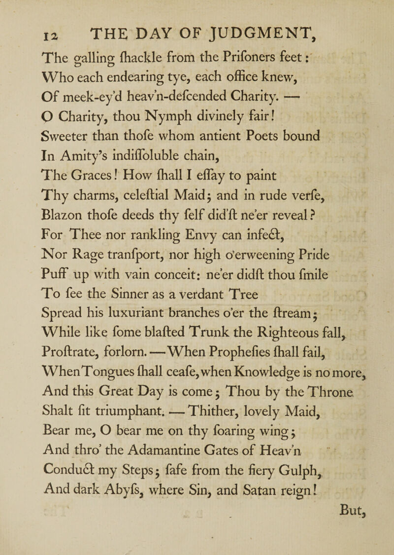 The eallinor (hackle from the Prifoners feet Who each endearing tye, each office knew. Of meek-ey’d heav’n-defcended Charity. — O Charity, thou Nymph divinely fair! Sweeter than thofe whom antient Poets bound In Amity’s indilToluble chain. The Graces! How (hall I elTay to paint Thy charms, celeftial Maidj and in rude verfe. Blazon thofe deeds thy felf did’ft ne’er reveal ? For Thee nor rankling Envy can infe£b. Nor Rage tranfport, nor high o’erweening Pride PufF up with vain conceit: ne’er didft thou fmile To fee the Sinner as a verdant Tree Spread his luxuriant branches o’er the flream: While like fome blafted Trunk the Righteous fall, Proftrate, forlorn. —When Prophefies (hall fail, WhenTongues (hall ceafe, when Knowledge is no more. And this Great Day is come j Thou by the Throne Shalt fit triumphant; — Thither, lovely Maid, Bear me, O bear me on thy (baring wing j And thro’ the Adamantine Gates of Heav’n Condubl my Steps j fafe from the fiery Gulph,, And dark Abyfs, where Sin, and Satan reign! But,