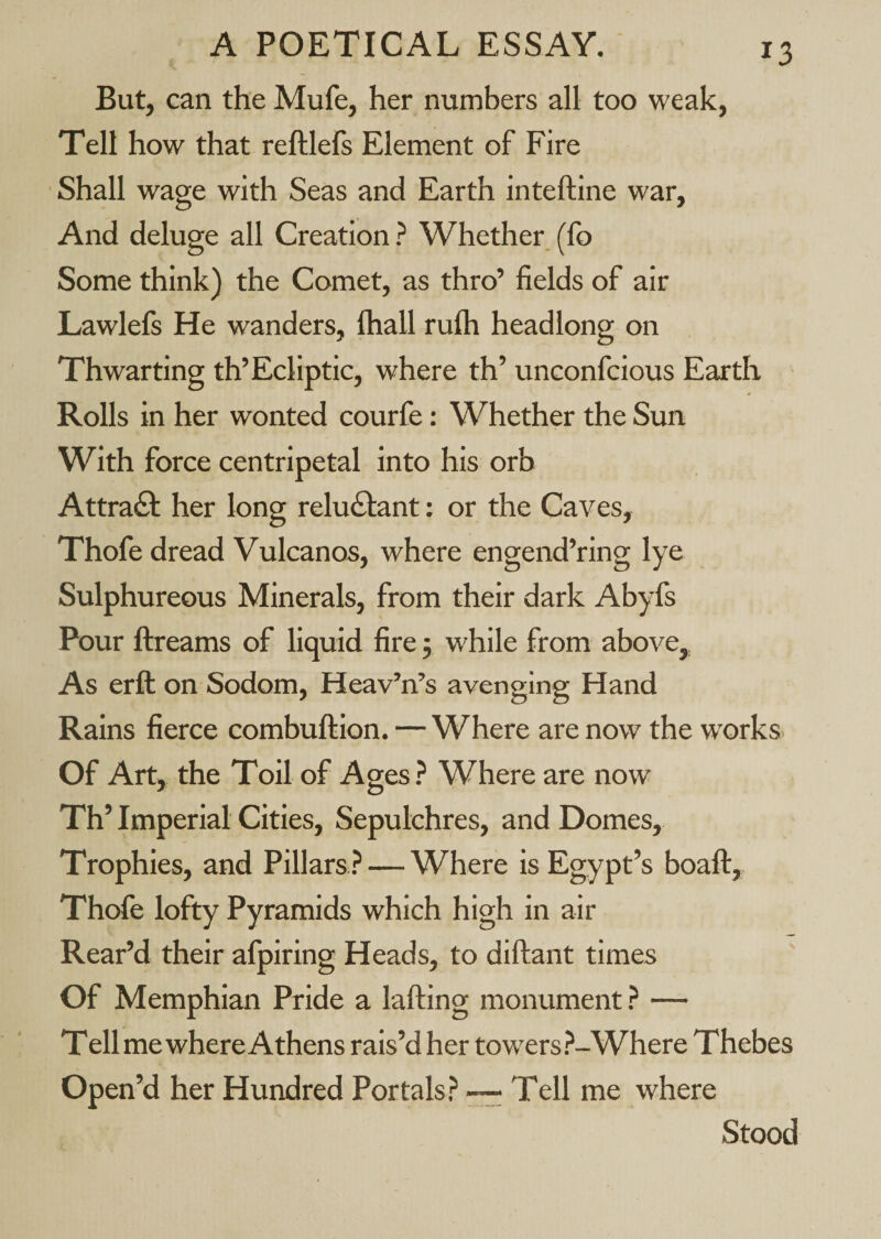 But, can the Mufe, her numbers all too weak, Tell how that reftlefs Element of Fire Shall wage with Seas and Earth inteftine war. And deluge all Creation ? Whether, (fo Some think) the Comet, as thro’ fields of air Lawlefs He wanders, (hall rulh headlong on Thwarting th’Ecliptic, where th’ unconfcious Earth Rolls in her wonted courfe: Whether the Sun With force centripetal into his orb Attract her long reluctant: or the Caves, Thofe dread Vulcanos, where engend’ring lye Sulphureous Minerals, from their dark Abyfs Pour ftreams of liquid fire j while from above. As erft on Sodom, Heav’n’s avenging Hand Rains fierce combuftion. — Where are now the w'orks. Of Art, the Toil of Ages.^ Where are now Th’ Imperial Cities, Sepulchres, and Domes, Troph ies, and Pillars ? — Where is Egypt’s boaft, Thofe lofty Pyramids which high in air Rear’d their afpiring Heads, to diftant times Of Memphian Pride a lafting monument? — T ell me where Athens rais’d her towers?-Where Thebes Open’d her Hundred Portals? ~ Tell me where Stood