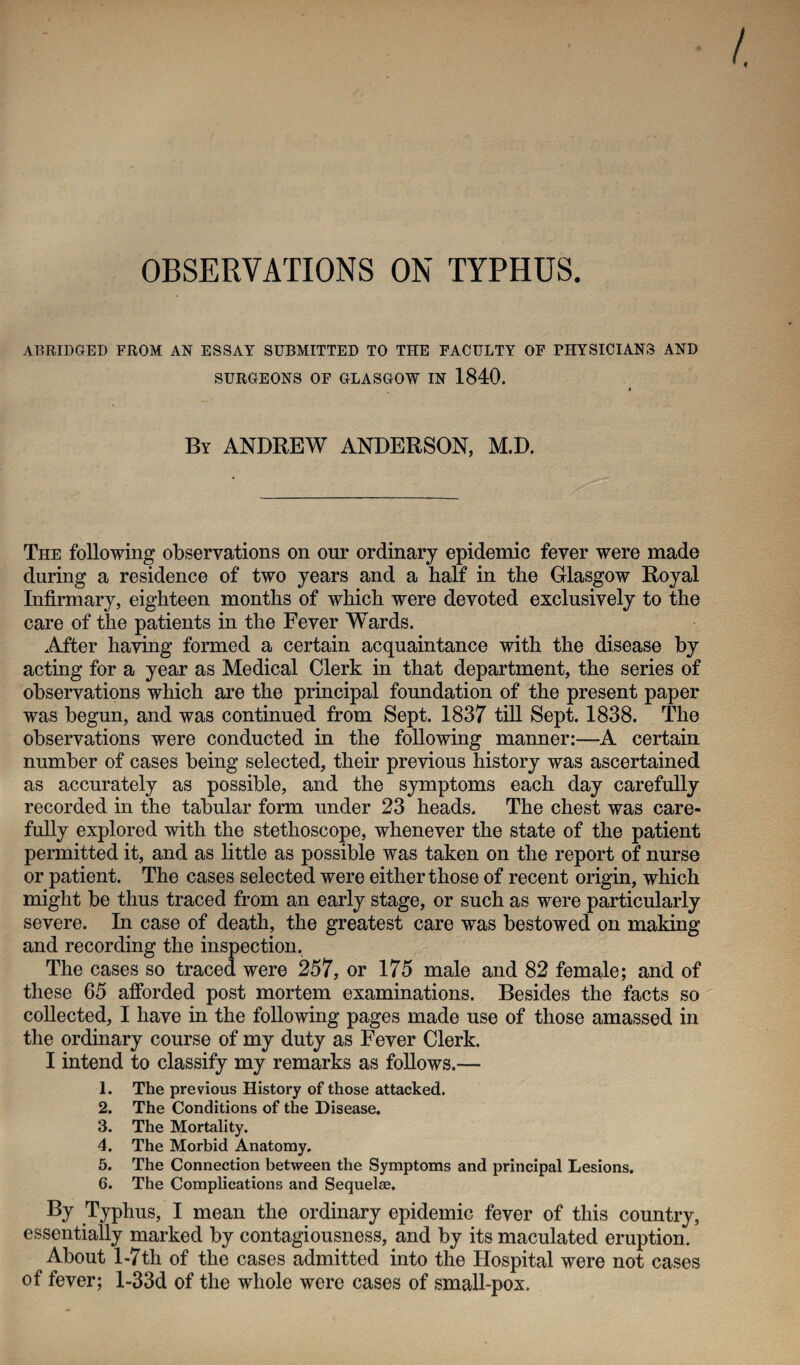 OBSERVATIONS ON TYPHUS. ABRIDGED FROM AN ESSAY SUBMITTED TO THE FACULTY OF PHYSICIANS AND SURGEONS OF GLASGOW IN 1840. By ANDREW ANDERSON, M.D. The following observations on our ordinary epidemic fever were made during a residence of two years and a half in the Glasgow Royal Infirmary, eighteen months of which were devoted exclusively to the care of the patients in the Fever Wards. After having formed a certain acquaintance with the disease by acting for a year as Medical Clerk in that department, the series of observations which are the principal foundation of the present paper was begun, and was continued from Sept. 1837 till Sept. 1838. The observations were conducted in the following manner:—A certain number of cases being selected, their previous history was ascertained as accurately as possible, and the symptoms each day carefully recorded in the tabular form under 23 heads. The chest was care¬ fully explored with the stethoscope, whenever the state of the patient permitted it, and as little as possible was taken on the report of nurse or patient. The cases selected were either those of recent origin, which might be thus traced from an early stage, or such as were particularly severe. In case of death, the greatest care was bestowed on making and recording the inspection. The cases so traced were 257, or 175 male and 82 female; and of these 65 afforded post mortem examinations. Besides the facts so collected, I have in the following pages made use of those amassed in the ordinary course of my duty as Fever Clerk. I intend to classify my remarks as follows.— 1. The previous History of those attacked. 2. The Conditions of the Disease. 3. The Mortality. 4. The Morbid Anatomy. 5. The Connection between the Symptoms and principal Lesions. 6. The Complications and Sequelas. By Typhus, I mean the ordinary epidemic fever of this country, essentially marked by contagiousness, and by its maculated eruption. About 1-7th of the cases admitted into the Hospital were not cases of fever; l-33d of the whole were cases of small-pox.