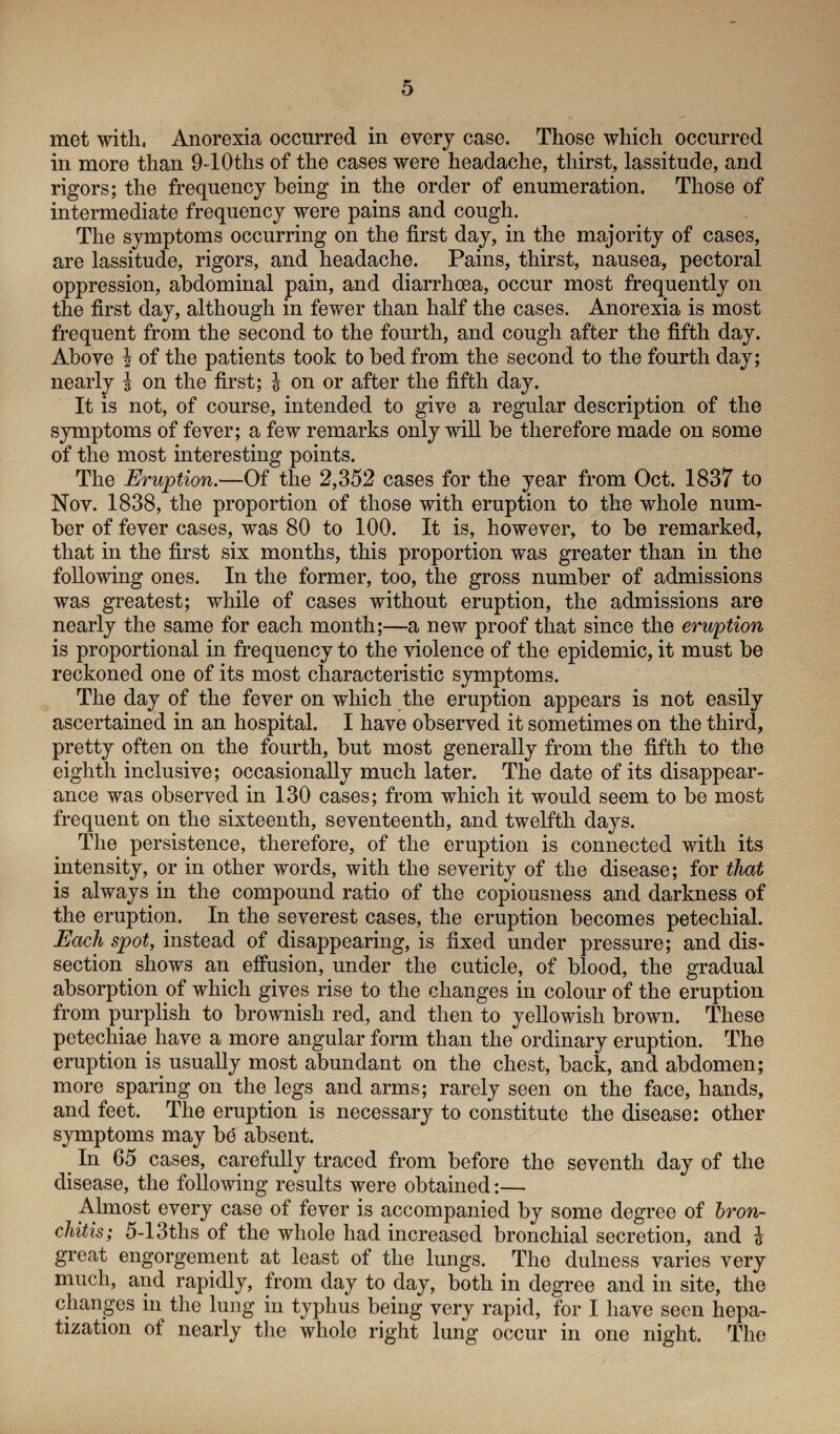 met with. Anorexia occurred in every case. Those which occurred in more than 9-10ths of the cases were headache, thirst, lassitude, and rigors; the frequency being in the order of enumeration. Those of intermediate frequency were pains and cough. The symptoms occurring on the first day, in the majority of cases, are lassitude, rigors, and headache. Pains, thirst, nausea, pectoral oppression, abdominal pain, and diarrhoea, occur most frequently on the first day, although in fewer than half the cases. Anorexia is most frequent from the second to the fourth, and cough after the fifth day. Above \ of the patients took to bed from the second to the fourth day; nearly j on the first; | on or after the fifth day. It is not, of course, intended to give a regular description of the symptoms of fever; a few remarks only will be therefore made on some of the most interesting points. The Eruption.■—Of the 2,352 cases for the year from Oct. 1837 to Nov. 1838, the proportion of those with eruption to the whole num¬ ber of fever cases, was 80 to 100. It is, however, to be remarked, that in the first six months, this proportion was greater than in the following ones. In the former, too, the gross number of admissions was greatest; while of cases without eruption, the admissions are nearly the same for each month;—a new proof that since the eruption is proportional in frequency to the violence of the epidemic, it must be reckoned one of its most characteristic symptoms. The day of the fever on which the eruption appears is not easily ascertained in an hospital. I have observed it sometimes on the third, pretty often on the fourth, but most generally from the fifth to the eighth inclusive; occasionally much later. The date of its disappear¬ ance was observed in 130 cases; from which it would seem to be most frequent on the sixteenth, seventeenth, and twelfth days. The persistence, therefore, of the eruption is connected with its intensity, or in other words, with the severity of the disease; for that is always in the compound ratio of the copiousness and darkness of the eruption. In the severest cases, the eruption becomes petechial. Each spot, instead of disappearing, is fixed under pressure; and dis¬ section shows an effusion, under the cuticle, of blood, the gradual absorption of which gives rise to the changes in colour of the eruption from purplish to brownish red, and then to yellowish brown. These petechiae have a more angular form than the ordinary eruption. The eruption is usually most abundant on the chest, back, and abdomen; more sparing on the legs and arms; rarely seen on the face, hands, and feet. The eruption is necessary to constitute the disease: other symptoms may b£ absent. In 65 cases, carefully traced from before the seventh day of the disease, the following results were obtained:— Almost every case of fever is accompanied by some degree of bron¬ chitis; 5-13ths of the whole had increased bronchial secretion, and & great engorgement at least of the lungs. The dulness varies very much, and rapidly, from day to day, both in degree and in site, the changes in the lung in typhus being very rapid, for I have seen hepa¬ tization of nearly the whole right lung occur in one night. The