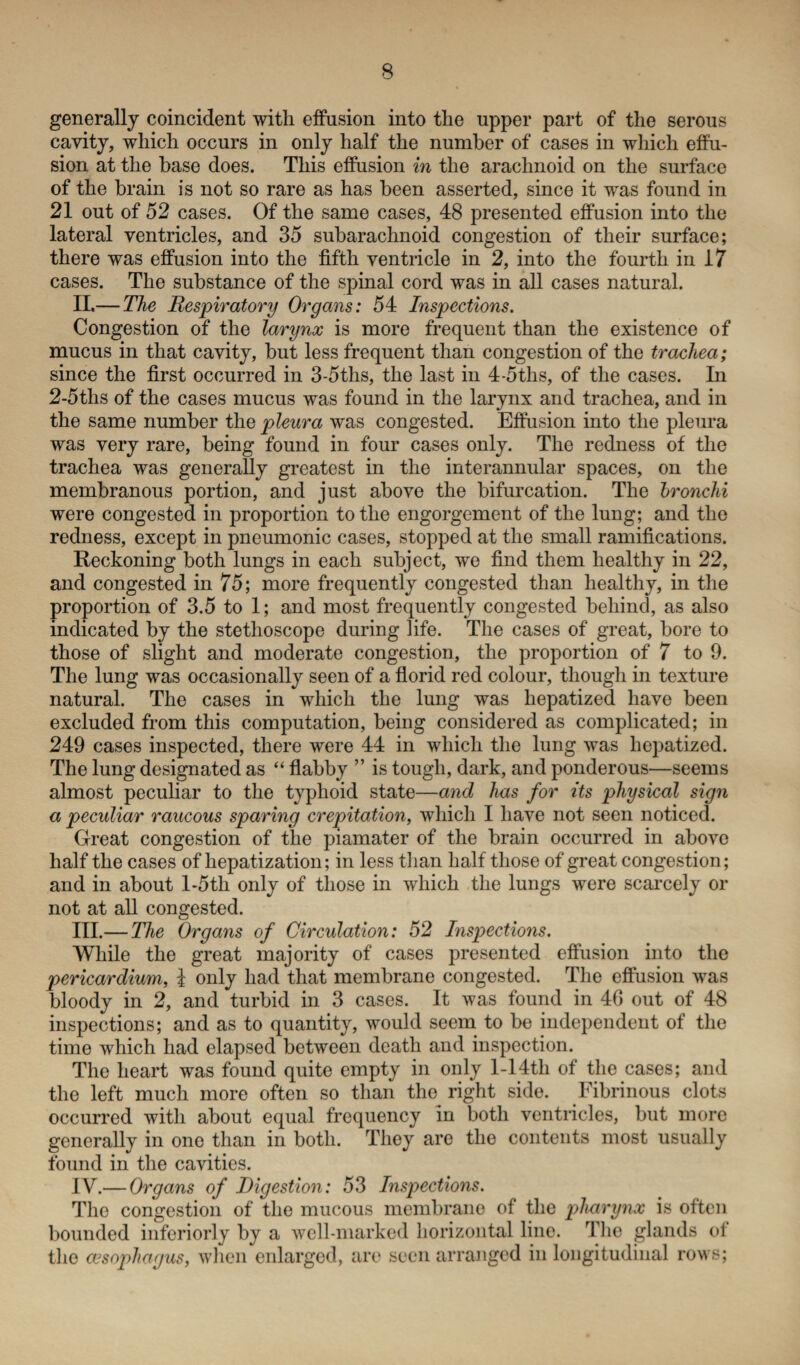 generally coincident with effusion into the upper part of the serous cavity, which occurs in only half the number of cases in which effu¬ sion at the base does. This effusion in the arachnoid on the surface of the brain is not so rare as has been asserted, since it was found in 21 out of 52 cases. Of the same cases, 48 presented effusion into the lateral ventricles, and 35 subarachnoid congestion of their surface; there was effusion into the fifth ventricle in 2, into the fourth in 17 cases. The substance of the spinal cord was in all cases natural. II. — The Respiratory Organs: 54 Inspections. Congestion of the larynx is more frequent than the existence of mucus in that cavity, but less frequent than congestion of the trachea; since the first occurred in 3-5ths, the last in 4-5ths, of the cases. In 2-5ths of the cases mucus was found in the larynx and trachea, and in the same number the pleura was congested. Effusion into the pleura was very rare, being found in four cases only. The redness of the trachea was generally greatest in the interannular spaces, on the membranous portion, and just above the bifurcation. The bronchi were congested in proportion to the engorgement of the lung; and the redness, except in pneumonic cases, stopped at the small ramifications. Reckoning both lungs in each subject, we find them healthy in 22, and congested in 75; more frequently congested than healthy, in the proportion of 3.5 to 1; and most frequently congested behind, as also indicated by the stethoscope during life. The cases of great, bore to those of slight and moderate congestion, the proportion of 7 to 9. The lung was occasionally seen of a florid red colour, though in texture natural. The cases in which the lung was hepatized have been excluded from this computation, being considered as complicated; in 249 cases inspected, there were 44 in which the lung was hepatized. The lung designated as “ flabby ” is tough, dark, and ponderous—seems almost peculiar to the typhoid state—and has for its physical sign a peculiar raucous sparing crepitation, which I have not seen noticed. Great congestion of the piamater of the brain occurred in above half the cases of hepatization; in less than half those of great congestion; and in about l-5tli only of those in which the lungs were scarcely or not at all congested. III. — The Organs of Circulation: 52 Inspections. While the great majority of cases presented effusion into the pericardium, l only had that membrane congested. The effusion was bloody in 2, and turbid in 3 cases. It was found in 4G out of 48 inspections; and as to quantity, would seem to be independent of the time which had elapsed between death and inspection. The heart was found quite empty in only 1-14tli of the cases; and the left much more often so than the right side. Fibrinous clots occurred with about equal frequency in both ventricles, but more generally in one than in both. They are the contents most usually found in the cavities. IV. — Organs of Digestion: 53 Inspections. The congestion of the mucous membrane of the pharynx is often bounded interiorly by a well-marked horizontal lino. The glands of the oesophagus, when enlargod, are seen arranged in longitudinal rows;