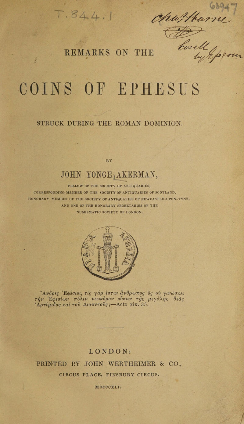 COINS OF EPHESUS STRUCK DURING THE ROMAN DOMINION. BY JOHN YONGE tAKERMAN, FELLOW OF THE SOCIETY OF ANTIQUARIES, CORRESPONDING MEMBER OF THE SOCIETY OF ANTIQUARIES OF SCOTLAND, HONORARY MEMBER OF THE SOCIETY OF ANTIQUARIES OF NEWCASTLE-UPON-TYNE, AND ONE OF THE HONORARY SECRETARIES OF THE NUMISMATIC SOCIETY OF LONDON. Avdptg ’E^scnoi, rig yctp ecrriv dv9pa>7rog og ov yipuxt/ch rt)v ’E(ptaUov 7to\iv veoJKopov ovaav ryg jueyd\yg Otcig ’Aprefudog icai tov AioTrerovg;—Acts xix. 35. LONDON: PRINTED BY JOHN WERTHEIMER & CO., CIRCUS PLACE, FINSBURY CIRCUS. MDCCCXLT.