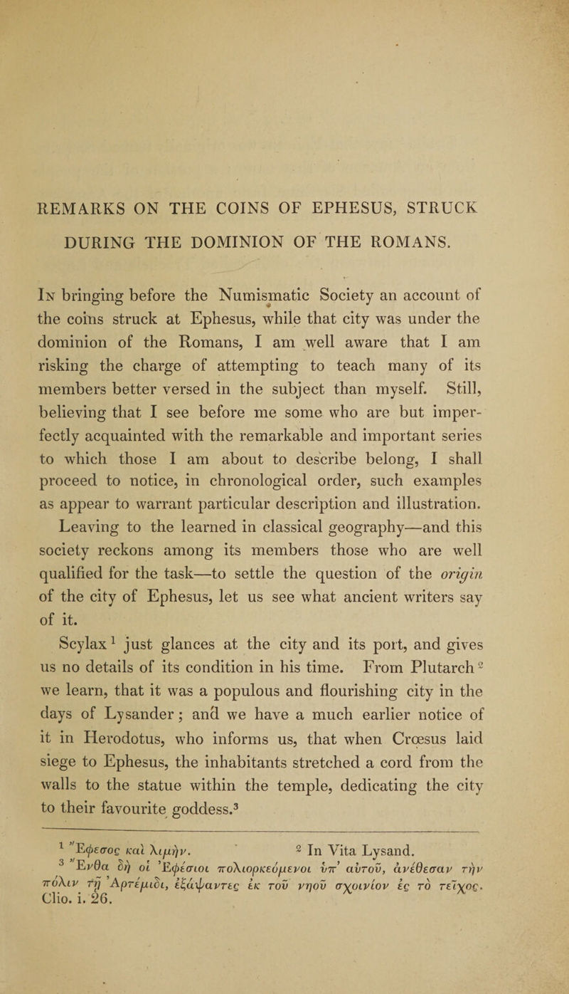 REMARKS ON THE COINS OF EPHESUS, STRUCK DURING THE DOMINION OF THE ROMANS, In bringing before the Numismatic Society an account of the coins struck at Ephesus, while that city was under the dominion of the Romans, I am well aware that I am risking the charge of attempting to teach many of its members better versed in the subject than myself. Still, believing that I see before me some who are but imper¬ fectly acquainted with the remarkable and important series to which those I am about to describe belong, I shall proceed to notice, in chronological order, such examples as appear to warrant particular description and illustration. Leaving to the learned in classical geography—and this society reckons among its members those who are well qualified for the task—to settle the question of the origin of the city of Ephesus, let us see what ancient writers say of it. Scylax 1 just glances at the city and its port, and gives us no details of its condition in his time. From Plutarch2 we learn, that it was a populous and flourishing city in the days of Ly sander; and we have a much earlier notice of it in Herodotus, who informs us, that when Croesus laid siege to Ephesus, the inhabitants stretched a cord from the walls to the statue within the temple, dedicating the city to their favourite goddess.3 1 'E(f)£croQ kcu Xl/iy/v. 2 In Vita Lysand. 3 Evda hr) oi ’Etptcnoi TioXiopKeogeroi I/7r’ aiirov, civedeaav TYjv 7ro\iv frj ApregLCi, e^uxpavreg lie tov vrjov a^oLViov eg ro re~i^og.