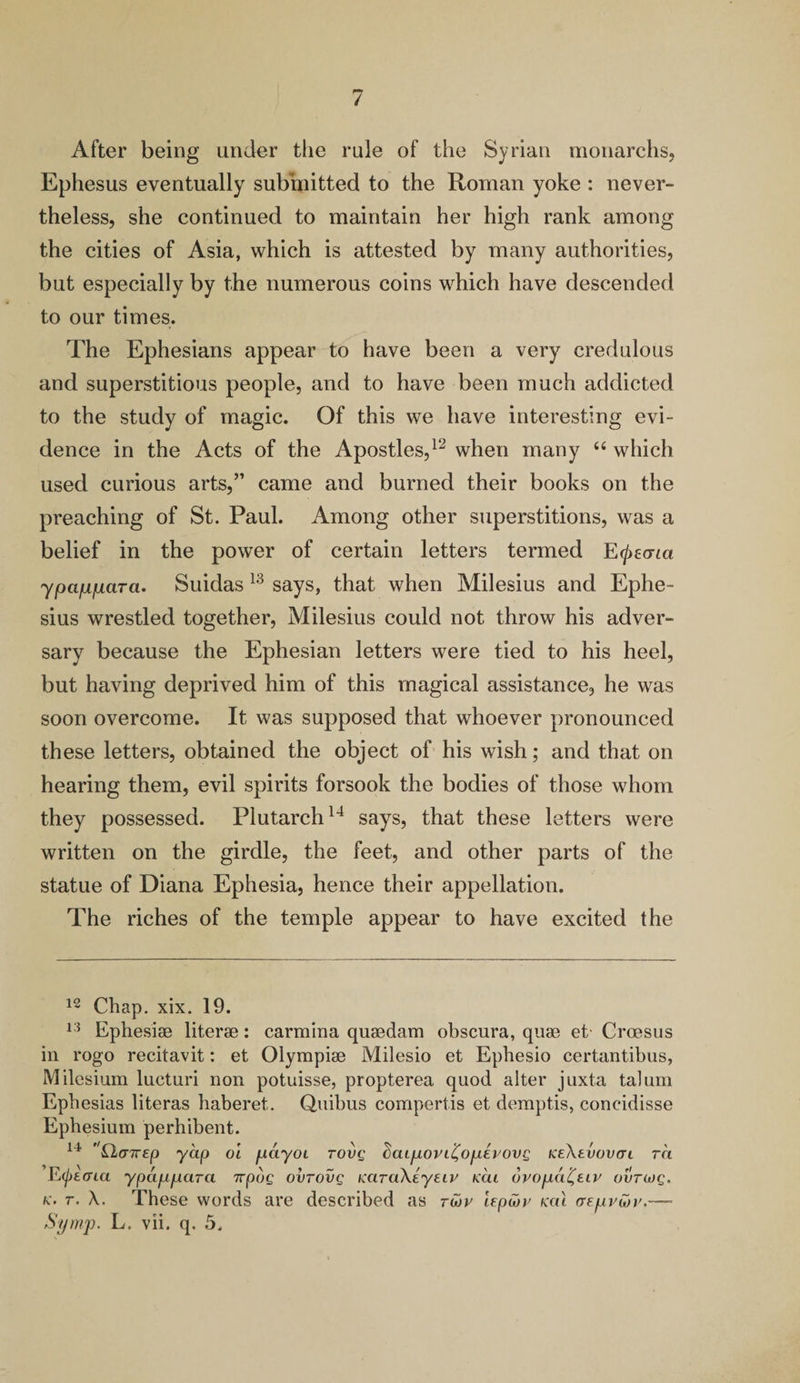 After being under the rule of the Syrian monarchs, Ephesus eventually submitted to the Roman yoke : never¬ theless, she continued to maintain her high rank among the cities of Asia, which is attested by many authorities, but especially by the numerous coins which have descended to our times. The Ephesians appear to have been a very credulous and superstitious people, and to have been much addicted to the study of magic. Of this we have interesting evi¬ dence in the Acts of the Apostles,12 when many “ which used curious arts,” came and burned their books on the preaching of St. Paul. Among other superstitions, was a belief in the power of certain letters termed E^ecria ypappara. Suidas 13 says, that when Milesius and Ephe- sius wrestled together, Milesius could not throw his adver¬ sary because the Ephesian letters were tied to his heel, but having deprived him of this magical assistance, he was soon overcome. It was supposed that whoever pronounced these letters, obtained the object of his wish; and that on hearing them, evil spirits forsook the bodies of those whom they possessed. Plutarch14 says, that these letters were written on the girdle, the feet, and other parts of the statue of Diana Ephesia, hence their appellation. The riches of the temple appear to have excited the 12 Chap. xix. 19. 13 Ephesiae literae: carmina quaedam obscura, quae et' Croesus in rogo recitavit: et Olympiae Milesio et Ephesio certantibus, Milcsium lucturi non potuisse, propterea quod alter juxta talum Epbesias literas haberet. Quibus compertis et demptis, concidisse Epbesium perhibent. 14 Qicrjrep yap oi payol tovq daLpovi^opevovg keXevovcti ra E^eoaa ypappara 7rpug ovrovg KaraXeyeiv mi ovopa^eiv ovtcoq. k. r. X. These words are described as tmv lep&v ml aepviov.—■ Symp. L. vii. q. 5,