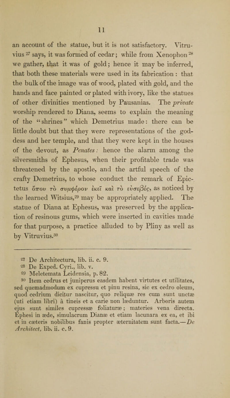 11 an account of the statue, but it is not satisfactory. Vitru- J J vius 27 says, it was formed of cedar; while from Xenophon 28 we gather, that it was of gold; hence it may be inferred, that both these materials were used in its fabrication : that the bulk of the image was of wood, plated with gold, and the hands and face painted or plated with ivory, like the statues of other divinities mentioned by Pausanias. Thq private worship rendered to Diana, seems to explain the meaning of the “ shrines ” which Demetrius made: there can be little doubt but that they were representations of the god¬ dess and her temple, and that they were kept in the houses of the devout, as Penates: hence the alarm among the silversmiths of Ephesus, when their profitable trade was threatened by the apostle, and the artful speech of the crafty Demetrius, to whose conduct the remark of Epic¬ tetus o7rou to ovfxcpipov ekei koX to evcrej3ec, as noticed by the learned Witsius,29 may be appropriately applied. The statue of Diana at Ephesus, was preserved by the applica¬ tion of resinous gums, which were inserted in cavities made for that purpose, a practice alluded to by Pliny as well as by Vitruvius.30 27 De Architectura, lib. ii. c. 9. 28 De Exped. Cyri., lib. v. 29 Meletemata Leidensia, p. 82. 30 Item cedrus et juniperus easdem habent virtutes et militates, sed quemadmodum ex cupressu et pinu resina, sic ex cedro oleum, quod cedrium dicitur nascitur, quo reliquae res cum sunt unetae (uti etiam libri) a tineis et a earie non laeduntur. Arboris autem ejus sunt similes cupressaa foliaturae; materies vena directa. Ephesi in aede, simulacrum Dianae et etiam lacunara ex ea, et ibi et in caeteris nobilibus fanis propter aeternitatem sunt facta.—Be