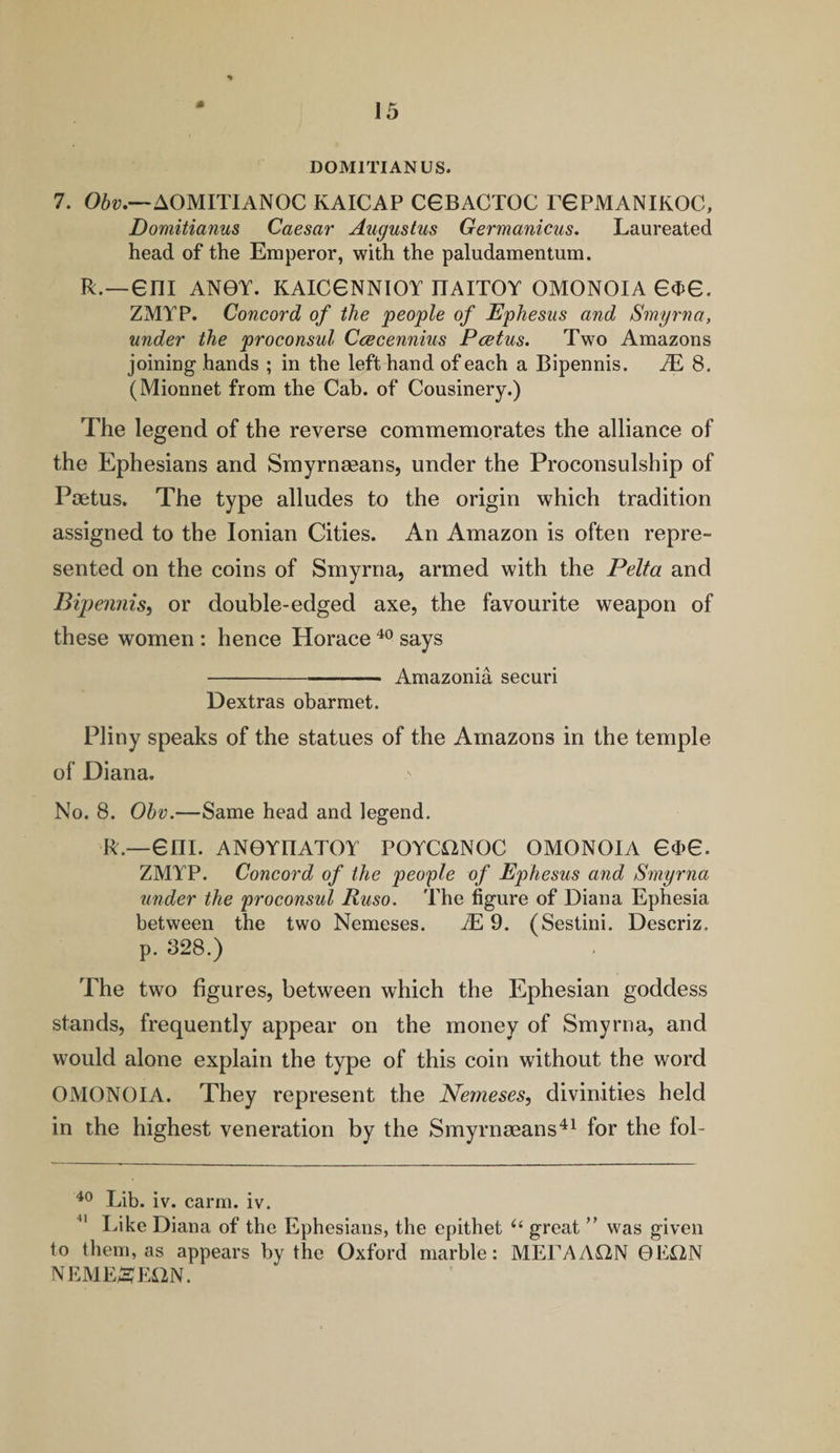 D0M1TIANUS. 7. Obv.—AOMITIANOC KAICAP C6BACT0C T6PMANIK0C, Domitianus Caesar Augustus Germanicus. Laureated head of the Emperor, with the paludamentum. R.—6ni AN0Y. KAICGNNIOY ITAITOY OMONOIA 6<J>e. ZMYP. Concord of the people of Ephesus and Smyrna, under the proconsul Ccecennius Pcetus. Two Amazons joining hands ; in the left hand of each a Bipennis. M 8. (Mionnet from the Cab. of Cousinery.) The legend of the reverse commemorates the alliance of the Ephesians and Smyrneeans, under the Proconsulship of Pcetus. The type alludes to the origin which tradition assigned to the Ionian Cities. An Amazon is often repre¬ sented on the coins of Smyrna, armed with the Pelta and Bipennis, or double-edged axe, the favourite weapon of these women : hence Horace 40 says -Amazonia securi Dextras obarmet. Pliny speaks of the statues of the Amazons in the temple of Diana. No. 8. Obv.—Same head and legend. R.—em. ANOYIIATOY POYCiYNOC OMONOIA 6d>6. ZMYP. Concord of the people of Ephesus and Smyrna under the proconsul Ruso. The figure of Diana Ephesia between the two Nemeses. JE 9. (Sestini. Descriz. p. 328.) The two figures, between which the Ephesian goddess stands, frequently appear on the money of Smyrna, and would alone explain the type of this coin without the word OMONOIA. They represent the Nemeses, divinities held in the highest veneration by the Smyrneeans41 for the fol- 40 Lib. iv. carm. iv. Like Diana of the Ephesians, the epithet u great ” was given to them, as appears by the Oxford marble: MELA AON 0E£2N NEME^EilN.