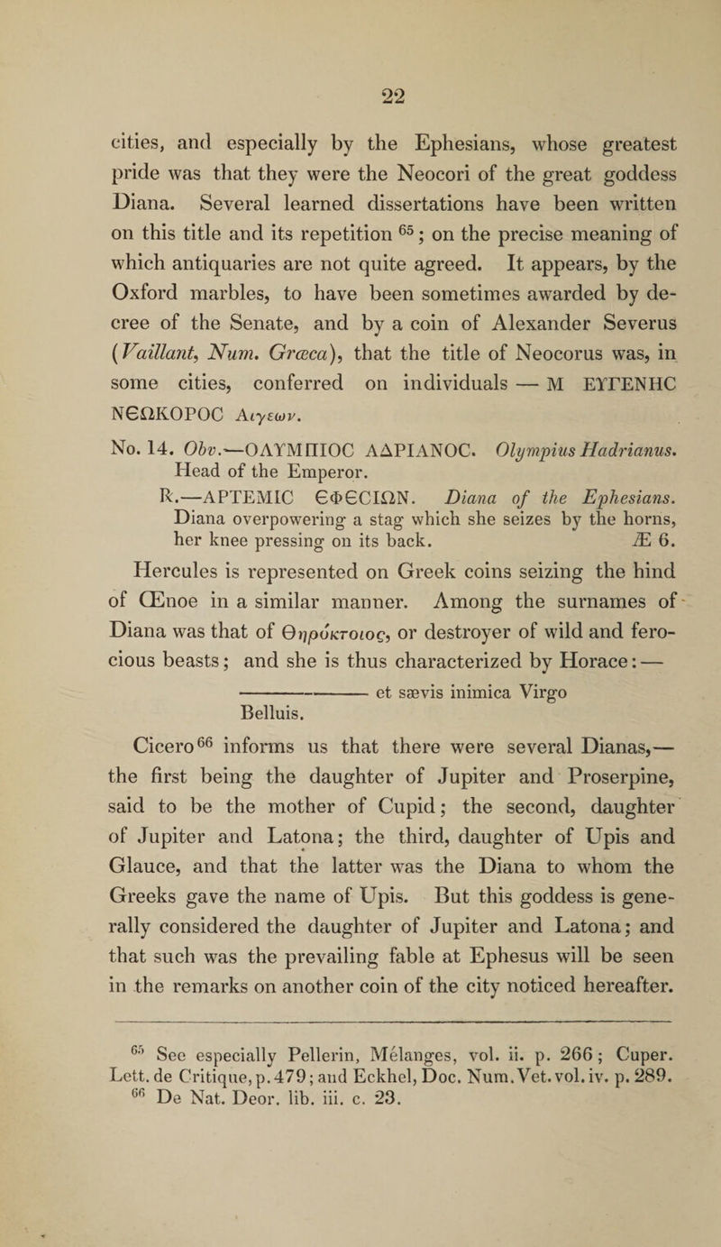cities, and especially by the Ephesians, whose greatest pride was that they were the Neocori of the great goddess Diana. Several learned dissertations have been written on this title and its repetition 65; on the precise meaning of which antiquaries are not quite agreed. It appears, by the Oxford marbles, to have been sometimes awarded by de¬ cree of the Senate, and by a coin of Alexander Severus (Vaillant, Num. Grceca), that the title of Neocorus was, in some cities, conferred on individuals — M EYEENHC NG12KOPOC Aiysojv. No. 14. Obvr—OAYM1IIOC AAPIANOC. Olympius Hadrianus. Plead of the Emperor. R.—APTEMIC 64>6CION. Diana of the Ephesians. Diana overpowering a stag which she seizes by the horns, her knee pressing on its back. zE 6. Hercules is represented on Greek coins seizing the hind of CEnoe in a similar manner. Among the surnames of- Diana was that of Q^poKroiog, or destroyer of wild and fero¬ cious beasts; and she is thus characterized by Horace: — -et ssevis inimica Virgo Belluis. Cicero66 informs us that there were several Dianas,— the first being the daughter of Jupiter and Proserpine, said to be the mother of Cupid; the second, daughter of Jupiter and Latona; the third, daughter of Upis and Glauce, and that the latter was the Diana to whom the Greeks gave the name of Upis. But this goddess is gene¬ rally considered the daughter of Jupiter and Latona; and that such was the prevailing fable at Ephesus will be seen in the remarks on another coin of the city noticed hereafter. G-) See especially Pellerin, Melanges, vol. ii. p. 266 ; Cuper. Lett, de Critique, p.479; and Eckhel, Doc. Num. Vet. vol. iv. p. 289.