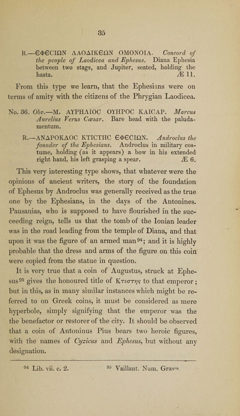 R.—6d>6CK2N AAOAIKGON OMONOIA. Concord of the people of Laodicea and Ephesus. Diana Ephesia between two stags, and Jupiter, seated, holding the hasta. JE 11. From this type we learn, that the Ephesians were on terms of amity with the citizens of the Phrygian Laodicea. No. 36. Obv.—M. AYPHAIOC OYHPOC KAICAP. Marcus Aurelius Verus Ccesar. Bare head with the paluda- mentum. R.—ANAPOKAOC KTICTHC 6d>6CmN. Androclus the founder of the Ephesians. Androclus in military cos¬ tume, holding (as it appears) a bow in his extended right hand, his left grasping a spear. JE 6. This very interesting type shows, that whatever were the opinions of ancient writers, the story of the foundation of Ephesus by Androclus was generally received as the true one by the Ephesians, in the days of the Antonines. Pausanias, who is supposed to have flourished in the suc¬ ceeding reign, tells us that the tomb of the Ionian leader was in the road leading from the temple of Diana, and that upon it was the figure of an armed man94; and it is highly probable that the dress and arms of the figure on this coin were copied from the statue in question. It is very true that a coin of Augustus, struck at Ephe¬ sus95 gives the honoured title of to that emperor; but in this, as in many similar instances which might be re¬ ferred to on Greek coins, it must be considered as mere hyperbole, simply signifying that the emperor was the the benefactor or restorer of the city. It should be observed that a coin of Antoninus Pius bears two heroic figures, with the names of Cyzicus and Ephesus, but without any designation. 94 Lib. vii. c. 2. 95 Vaillant. Num. Graem