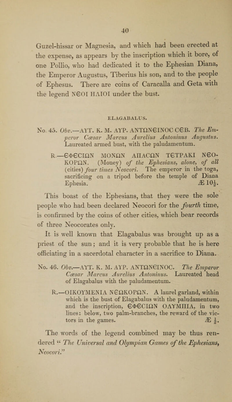 Guzel-hissar or Magnesia, and which had been erected at the expense, as appears by the inscription which it bore, of one Pollio, who had dedicated it to the Ephesian Diana, the Emperor Augustus, Tiberius his son, and to the people of Ephesus. There are coins of Caracalla and Geta with the legend N60I HAIOI under the bust. ELAGABALUS. No. 45. Obv.—AYT. K. M. ATP. ANTON6INOC C6B. The Em¬ peror Ccesar Marcus Aurelius Antoninus Augustus. Laureated armed bust, with the paludamentum. R.—6<J>6CI£2N MONftN AIIACON T6TPAKI N60- ROP£2N. (Money) of the Ephesians, alone, of all (cities) four times Neocori. The emperor in the toga, sacrificing on a tripod before the temple of Diana Ephesia. 3L 10|. This boast of the Ephesians, that they wrere the sole people who had been declared Neocori for the fourth time, is confirmed by the coins of other cities, wdiich bear records of three Neocorates only. It is well known that Elagabalus w*as brought up as a priest of the sun; and it is very probable that he is here officiating in a sacerdotal character in a sacrifice to Diana. No. 46. Obv.—AYT. K. M. ATP. ANTON6INOC. The Emperor Ccesar Marcus Aurelius Antoninus. Laureated head of Elagabalus with the paludamentum. R.—OIKOYMENIA NEaROPON. A laurel garland, within which is the bust of Elagabalus with the paludamentum, and the inscription, 6<t>6CII2N OAYMIIIA, in two lines: below, two palm-branches, the reward of the vic¬ tors in the games. tE The words of the legend combined may be thus ren¬ dered “ The Universal and Olympian Games of the Ephesians, Neocori.