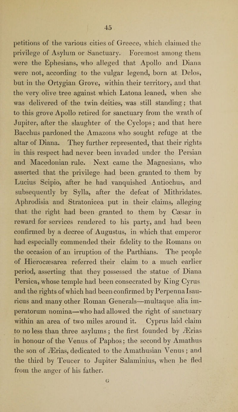 petitions of the various cities of Greece, which claimed the privilege of Asylum or Sanctuary. Foremost among them were the Ephesians, who alleged that Apollo and Diana were not, according to the vulgar legend, born at Delos, but in the Ortygian Grove, within their territory, and that the very olive tree against which Latona leaned, when she was delivered of the twin deities, was still standing; that to this grove Apollo retired for sanctuary from the wrath of Jupiter, after the slaughter of the Cyclops; and that here Bacchus pardoned the Amazons who sought refuge at the altar of Diana. They further represented, that their rights in this respect had never been invaded under the Persian and Macedonian rule. Next came the Magnesians, who asserted that the privilege had been granted to them by Lucius Scipio, after he had vanquished Antiochus, and subsequently by Sylla, after the defeat of Mithridates. Aphrodisia and Stratonicea put in their claims, alleging that the right had been granted to them by Caesar in reward for services rendered to his party, and had been confirmed by a decree of Augustus, in which that emperor had especially commended their fidelity to the Romans on the occasion of an irruption of the Parthians. The people of Hierocaesarea referred their claim to a much earlier period, asserting that they possessed the statue of Diana Persica, whose temple had been consecrated by King Cyrus and the rights of which had been confirmed by Perpenna Isau- ricus and many other Roman Generals—multaque alia im- peratorum nomina—who had allowed the right of sanctuary within an area of two miles around it. Cyprus laid claim to no less than three asylums; the first founded by iErias in honour of the Venus of Paphos; the second by Amathus the son of iErias, dedicated to the Amathusian Venus ; and the third by Teucer to Jupiter Salaminius, when he fled from the anger of his father. G