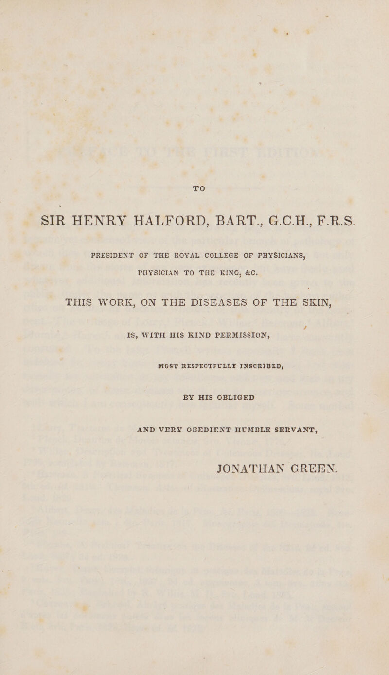 TO SIR HENRY HALFORD, BART., G.C.H., F.R.S. PRESIDENT OF THE ROYAL COLLEGE OF PHYSICIANS, PHYSICIAN TO THE KING, &C. THIS WORK, ON THE DISEASES OF THE SKIN, / IS, WITH HIS KIND PERMISSION, MOST RESPECTFULLY INSCRIBED, BY HIS OBLIGED AND VERY OBEDIENT HUMBLE SERVANT, JONATHAN GREEN