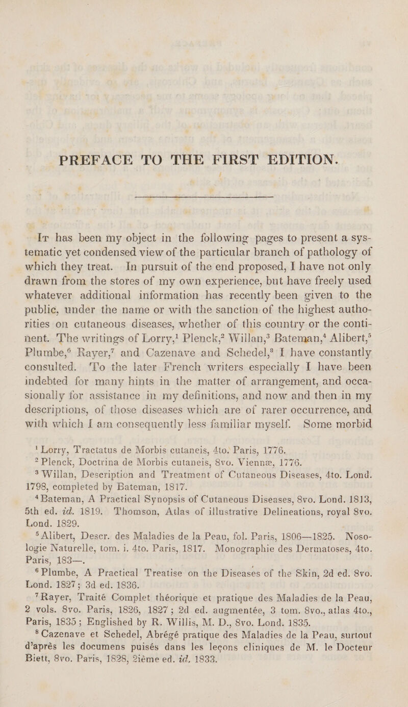 It has been my object, in the following pages to present a sys¬ tematic yet condensed view of the particular branch of pathology of which they treat. In pursuit of the end proposed, I have not only drawn from the stores of my own experience, but have freely used whatever additional information has recently been given to the public, under the name or with the sanction of the highest autho¬ rities on cutaneous diseases, whether of this country or the conti¬ nent. The writings of Lorry,1 Plenck,2 Willan,3 Bateman,4 Alibert,5 Plumbe,6 Rayer,7 and Cazenave and Scliedel,8 I have constantly consulted. To the later French writers especially I have been indebted for many hints in the matter of arrangement, and occa¬ sionally for assistance in my definitions, and now and then in my descriptions, of those diseases which are of rarer occurrence, and with which i am consequently less familiar myself. Some morbid 1 Lorry, Tractatus de Morbis cutaneis, 4to. Paris, 1776. 2 Plenck, Doctrina de Morbis cutaneis, 8vo. Viennae, 1776. 3 Willan, Description and Treatment of Cutaneous Diseases, 4to. Lond. 1798, completed by Bateman, 1817. 4 Bateman, A Practical Synopsis of Cutaneous Diseases, 8vo. Lond. 18J3, 5lh ed. id. 1819. Thomson, Atlas of illustrative Delineations, royal 8vo. Lond. 1829. 5 Alibert, Descr. des Maladies de la Peau, fob Paris, 1806—1825. Noso- logie Naturelle, tom. i. 4to. Paris, 1817. Monographic des Dermatoses, 4to. Paris, 183—. 6 Plumbe, A Practical Treatise on the Diseases of the Skin, 2d ed. 8vo. Lond. 1827; 3d ed. 1836. 7 Rayer, Traite Complet theorique et pratique des Maladies de la Peau, 2 vols. 8vo. Paris, 1826, 1827 ; 2d ed. augmentee, 3 tom. 8vo., atlas 4to., Paris, 1835; Englished by R. Willis, M. D., 8vo. Lond. 1835. 8 Cazenave et Schedel, A.brege pratique des Maladies de la Peau, surtout d’apres les documens puises dans les leqons cliniques de M. le Docteur