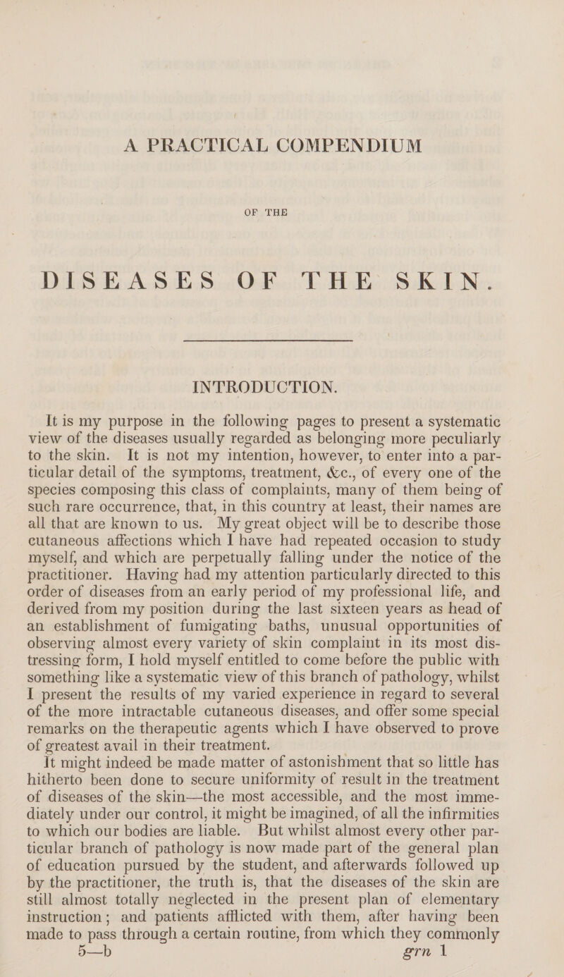 A PRACTICAL COMPENDIUM OF THE DISEASES OF THE SKIN. INTRODUCTION. It is my purpose in the following pages to present a systematic view of the diseases usually regarded as belonging more peculiarly to the skin. It is not my intention, however, to enter into a par¬ ticular detail of the symptoms, treatment, &c., of every one of the species composing this class of complaints, many of them being of such rare occurrence, that, in this country at least, their names are all that are known to us. My great object will be to describe those cutaneous affections which I have had repeated occasion to study myself, and which are perpetually falling under the notice of the practitioner. Having had my attention particularly directed to this order of diseases from an early period of my professional life, and derived from my position during the last sixteen years as head of an establishment of fumigating baths, unusual opportunities of observing almost every variety of skin complaint in its most dis¬ tressing form, I hold myself entitled to come before the public with something like a systematic view of this branch of pathology, whilst I present the results of my varied experience in regard to several of the more intractable cutaneous diseases, and offer some special remarks on the therapeutic agents which I have observed to prove of greatest avail in their treatment. It might indeed be made matter of astonishment that so little has hitherto been done to secure uniformity of result in the treatment of diseases of the skin—the most accessible, and the most imme¬ diately under our control, it might be imagined, of all the infirmities to which our bodies are liable. But whilst almost every other par¬ ticular branch of pathology is now made part of the general plan of education pursued by the student, and afterwards followed up by the practitioner, the truth is, that the diseases of the skin are still almost totally neglected in the present plan of elementary instruction; and patients afflicted with them, after having been made to pass through a certain routine, from which they commonly