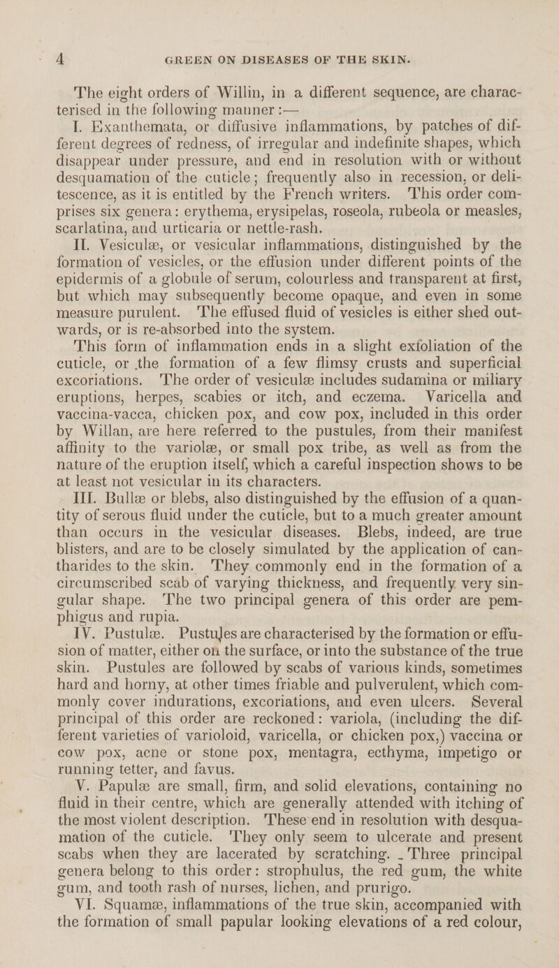 The eight orders of Willin, in a different sequence, are charac¬ terised in the following manner:-— I. Exanthemata, or diffusive inflammations, by patches of dif¬ ferent degrees of redness, of irregular and indefinite shapes, which disappear under pressure, and end in resolution with or without desquamation of the cuticle; frequently also in recession, or deli¬ tescence, as it is entitled by the French writers. This order com¬ prises six genera: erythema, erysipelas, roseola, rubeola or measles, scarlatina, and urticaria or nettle-rash. II. Vesiculae, or vesicular inflammations, distinguished by the formation of vesicles, or the effusion under different points of the epidermis of a globule of serum, colourless and transparent at first, but which may subsequently become opaque, and even in some measure purulent. The effused fluid of vesicles is either shed out¬ wards, or is re-ahsorbed into the system. This form of inflammation ends in a slight exfoliation of the cuticle, or .the formation of a few flimsy crusts and superficial excoriations. The order of vesiculae includes sudarnina or miliary eruptions, herpes, scabies or itch, and eczema. Varicella and vaccina-vacca, chicken pox, and cow pox, included in this order by Willan, are here referred to the pustules, from their manifest affinity to the variolae, or small pox tribe, as well as from the nature of the eruption itself, which a careful inspection shows to be at least not vesicular in its characters. III. Bullag or blebs, also distinguished by the effusion of a quan¬ tity of serous fluid under the cuticle, but to a much greater amount than occurs in the vesicular diseases. Blebs, indeed, are true blisters, and are to be closely simulated by the application of can- tharides to the skin. They commonly end in the formation of a circumscribed scab of varying thickness, and frequently very sin¬ gular shape. The two principal genera of this order are pem¬ phigus and rupia. I V. Pustulre. Pustujes are characterised by the formation or effu¬ sion of matter, either on the surface, or into the substance of the true skin. Pustules are followed by scabs of various kinds, sometimes hard and homy, at other times friable and pulverulent, which com¬ monly cover indurations, excoriations, and even ulcers. Several principal of this order are reckoned: variola, (including the dif¬ ferent varieties of varioloid, varicella, or chicken pox,) vaccina or cow pox, acne or stone pox, mentagra, ecthyma, impetigo or running tetter, and favus. V. Papulae are small, firm, and solid elevations, containing no fluid in their centre, which are generally attended with itching of the most violent description. These end in resolution with desqua¬ mation of the cuticle. They only seem to ulcerate and present scabs when they are lacerated by scratching. _ Three principal genera belong to this order: strophulus, the red gum, the white gum, and tooth rash of nurses, lichen, and prurigo. VI. Squamm, inflammations of the true skin, accompanied with the formation of small papular looking elevations of a red colour,