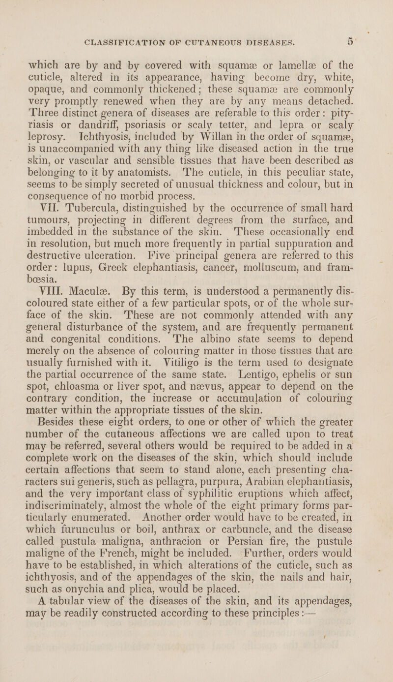 which are by and by covered with squamae or lamellae of the cuticle, altered in its appearance, having become dry, white, opaque, and commonly thickened; these squamae are commonly very promptly renewed when they are by any means detached. Three distinct genera of diseases are referable to this order: pity¬ riasis or dandriff, psoriasis or scaly tetter, and lepra or scaly leprosy. Ichthyosis, included by Willan in the order of squamae, is unaccompanied with any thing like diseased action in the true skin, or vascular and sensible tissues that have been described as belonging to it by anatomists. The cuticle, in this peculiar state, seems to be simply secreted of unusual thickness and colour, but in consequence of no morbid process. VII. Tubercula, distinguished by the occurrence of small hard tumours, projecting in different degrees from the surface, and imbedded in the substance of the skin. These occasionally end in resolution, but much more frequently in partial suppuration and destructive ulceration. Five principal genera are referred to this order: lupus, Greek elephantiasis, cancer, moliuscum, and fram- bcesia. VIII. Maculae. By this term, is understood a permanently dis¬ coloured state either of a few particular spots, or of the whole sur¬ face of the skin. These are not commonly attended with any general disturbance of the system, and are frequently permanent and congenital conditions. The albino state seems to depend merely on the absence of colouring matter in those tissues that are usually furnished with it. Vitiligo is the term used to designate the partial occurrence of the same state. Lentigo, ephelis or sun spot, chloasma or liver spot, and naevus, appear to depend on the contrary condition, the increase or accumulation of colouring matter within the appropriate tissues of the skin. Besides these eight orders, to one or other of which the greater number of the cutaneous affections we are called upon to treat may be referred, several others would be required to be added in a complete work on the diseases of the skin, which should include certain affections that seem to stand alone, each presenting cha¬ racters sui generis, such as pellagra, purpura, Arabian elephantiasis, and the very important class of syphilitic eruptions which affect, indiscriminately, almost the whole of the eight primary forms par¬ ticularly enumerated. Another order would have to be created, in which furunculus or boil, anthrax or carbuncle, and the disease called pustula maligna, anthracion or Persian fire, the pustule maligne of the French, might be included. Further, orders would have to be established, in which alterations of the cuticle, such as ichthyosis, and of the appendages of the skin, the nails and hair, such as onychia and plica, would be placed. A tabular view of the diseases of the skin, and its appendages, may be readily constructed according to these principles:— t