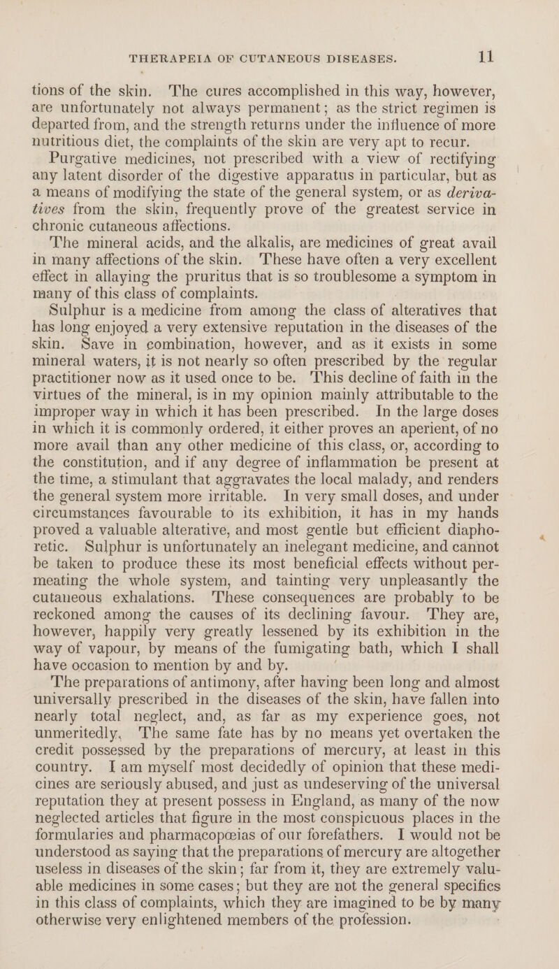 tions of the skin. The cures accomplished in this way, however, are unfortunately not always permanent; as the strict regimen is departed from, and the strength returns under the influence of more nutritious diet, the complaints of the skin are very apt to recur. Purgative medicines, not prescribed with a view of rectifying any latent disorder of the digestive apparatus in particular, but as a means of modifying the state of the general system, or as deriva¬ tives from the skin, frequently prove of the greatest service in chronic cutaneous affections. The mineral acids, and the alkalis, are medicines of great avail in many affections of the skin. These have often a very excellent effect in allaying the pruritus that is so troublesome a symptom in many of this class of complaints. Sulphur is a medicine from among the class of alteratives that has long enjoyed a very extensive reputation in the diseases of the skin. Save in combination, however, and as it exists in some mineral waters, it is not nearly so often prescribed by the regular practitioner now as it used once to be. This decline of faith in the virtues of the mineral, is in my opinion mainly attributable to the improper way in which it has been prescribed. In the large doses in which it is commonly ordered, it either proves an aperient, of no more avail than any other medicine of this class, or, according to the constitution, and if any degree of inflammation be present at the time, a stimulant that aggravates the local malady, and renders the general system more irritable. In very small doses, and under circumstances favourable to its exhibition, it has in my hands proved a valuable alterative, and most gentle but efficient diapho¬ retic. Sulphur is unfortunately an inelegant medicine, and cannot be taken to produce these its most beneficial effects without per¬ meating the whole system, and tainting very unpleasantly the cutaneous exhalations. These consequences are probably to be reckoned among the causes of its declining favour. They are, however, happily very greatly lessened by its exhibition in the way of vapour, by means of the fumigating bath, which I shall have occasion to mention by and by. The preparations of antimony, after having been long and almost universally prescribed in the diseases of the skin, have fallen into nearly total neglect, and, as far as my experience goes, not unmeritedly, The same fate has by no means yet overtaken the credit possessed by the preparations of mercury, at least in this country. I am myself most decidedly of opinion that these medi¬ cines are seriously abused, and just as undeserving of the universal reputation they at present possess in England, as many of the now neglected articles that figure in the most conspicuous places in the formularies and pharmacopoeias of our forefathers. I would not be understood as saying that the preparations of mercury are altogether useless in diseases of the skin; far from it, they are extremely valu¬ able medicines in some cases; but they are not the general specifics in this class of complaints, which they are imagined to be by many otherwise very enlightened members of the profession.