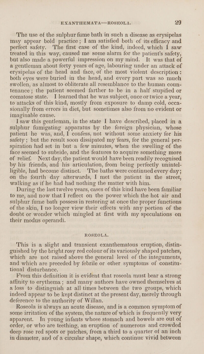 The use of the sulphur fume bath in such a disease as erysipelas may appear bold practice ; I am satisfied both of its efficacy and perfect safety. The first case of the kind, indeed, which I saw treated in this way, caused me some alarm for the patient’s safety, but also made a powerful impression on my mind. It was that of a gentleman about forty years of age, labouring under an attack of erysipelas of the head and face, of the most violent description : both eyes were buried in the head, and every part was so much swollen, as almost to obliterate all resemblance to the human coun¬ tenance ; the patient seemed farther to be in a half stupified or comatose state. I learned that he was subject, once or twice a year, to attacks of this kind, mostly from exposure to damp cold, occa¬ sionally from errors in diet, but sometimes also from no evident or imaginable cause. I saw this gentleman, in the state I have described, placed in a sulphur fumigating apparatus by the foreign physician, whose patient he was, and, I confess, not without some anxiety for his safety; but the result soon dissipated my fears, for the general per¬ spiration had set in but a few minutes, when the swelling of the face seemed to subside, and the features to acquire something more of relief. Next day, the patient would have been readily recognised by his friends, and his articulation, from being perfectly unintel¬ ligible, had become distinct. The baths were continued every day; on the fourth day afterwards, I met the patient in the street, walking as if he had had nothing the matter with him. During the last twelve years, cases of this kind have been familiar to me, and now that I reflect on the power which the hot air and sulphur fume bath possess in restoring at once the proper functions of the skin, I no longer view their effects with any portion of the doubt or wonder which mingled at first with my speculations on their modus operandi. ROSEOLA. This is a slight and transient exanthematous eruption, distin¬ guished by the bright rosy red colour of its variously shaped patches, which are not raised above the general level of the integuments, and which are preceded by febrile or other symptoms of constitu¬ tional disturbance. From this definition it is evident that roseola must bear a strong affinity to erythema ; and many authors have owned themselves at a loss to distinguish at all times between the two groups, which indeed appear to be kept distinct at the present day, merely through deference to the authority of Willan. Roseola is always an acute disease, and is a common symptom of some irritation of the system, the nature of which is frequently very apparent. In young infants whose stomach and bowels are out of order, or who are teething, an eruption of numerous and crowded deep rose red spots or patches, from a third to a quarter of an inch in diameter, and of a circular shape, which continue vivid between