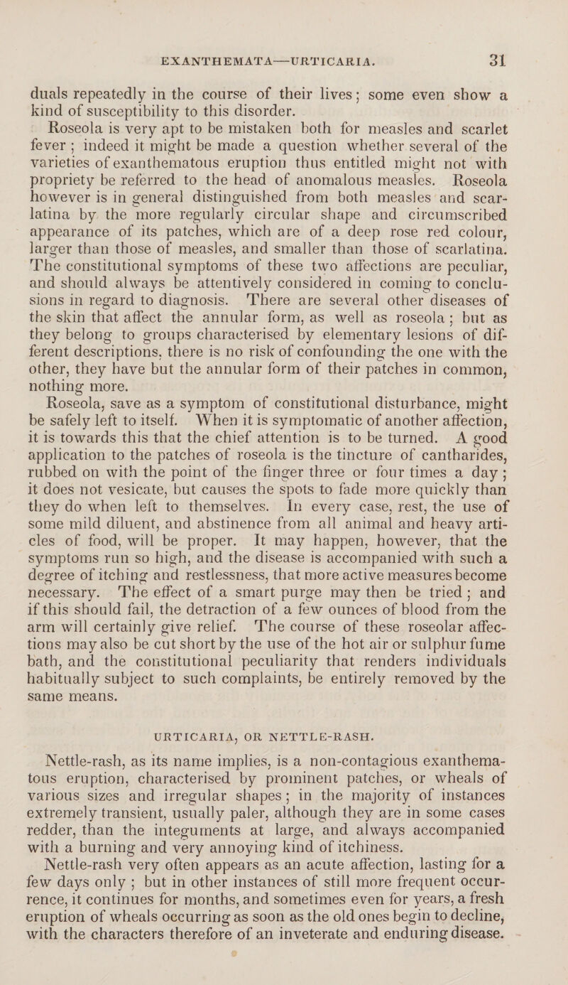 duals repeatedly in the course of their lives; some even show a kind of susceptibility to this disorder. Roseola is very apt to be mistaken both for measles and scarlet fever ; indeed it might be made a question whether several of the varieties of exanthematous eruption thus entitled might not with propriety be referred to the head of anomalous measles. Roseola however is in general distinguished from both measles and scar¬ latina by the more regularly circular shape and circumscribed appearance of its patches, which are of a deep rose red colour, larger than those of measles, and smaller than those of scarlatina. The constitutional symptoms of these two affections are peculiar, and should always be attentively considered in coming to conclu¬ sions in regard to diagnosis. There are several other diseases of the skin that affect the annular form, as well as roseola ; but as they belong to groups characterised by elementary lesions of dif¬ ferent descriptions, there is no risk of confounding the one with the other, they have but the annular form of their patches in common, nothing more. Roseola, save as a symptom of constitutional disturbance, might be safely left to itself. When it is symptomatic of another affection, it is towards this that the chief attention is to be turned. A good application to the patches of roseola is the tincture of cantharides, rubbed on with the point of the finger three or four times a day ; it does not vesicate, but causes the spots to fade more quickly than they do when left to themselves. In every case, rest, the use of some mild diluent, and abstinence from all animal and heavy arti¬ cles of food, will be proper. It may happen, however, that the symptoms run so high, and the disease is accompanied with such a degree of itching and restlessness, that more active measures become necessary. The effect of a smart purge may then be tried ; and if this should fail, the detraction of a few ounces of blood from the arm will certainly give relief. The course of these roseolar affec¬ tions may also be cut short by the use of the hot air or sulphur fume bath, and the constitutional peculiarity that renders individuals habitually subject to such complaints, be entirely removed by the same means. URTICARIA, OR NETTLE-RASH. Nettle-rash, as its name implies, is a non-contagious exanthema¬ tous eruption, characterised by prominent patches, or wheals of various sizes and irregular shapes; in the majority of instances extremely transient, usually paler, although they are in some cases redder, than the integuments at large, and always accompanied with a burning and very annoying kind of itchiness. Nettle-rash very often appears as an acute affection, lasting for a few days only ; but in other instances of still more frequent occur¬ rence, it continues for months, and sometimes even for years, a fresh eruption of wheals occurring as soon as the old ones begin to decline, with the characters therefore of an inveterate and enduring disease.