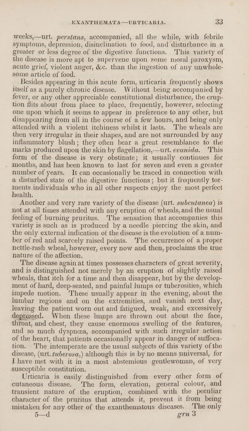 weeks,—urt. perstans, accompanied, all the while, with febrile symptoms, depression, disinclination to food, and disturbance in a greater or less degree of the digestive functions. This variety of the disease is more apt to supervene upon some moral paroxysm, acute grief, violent anger, &c. than the ingestion of any unwhole¬ some article of food. Besides appearing in this acute form, urticaria frequently shows itself as a purely chronic disease. Without being accompanied by fever, or any other appreciable constitutional disturbance, the erup¬ tion flits about from place to place, frequently, however, selecting one upon which it seems to appear in preference to any other, but disappearing from all in the course of a few hours, and being only attended with a violent itchiness whilst it lasts. The wheals are then very irregular in their shapes, and are not surrounded by any inflammatory blush; they often bear a great resemblance to the marks produced upon the skin by flagellation,—urt. evanida. This form of the disease is very obstinate; it usually continues for months, and has been known to last for seven and even a greater number of years. It can occasionally be traced in connection with a disturbed state of the digestive functions; but it frequently tor¬ ments individuals who in all other respects enjoy the most perfect health. Another and very rare variety of the disease (urt. subcutanea) is not at all times attended with any eruption of wheals, and the usual feeling of burning pruritus. The sensation that accompanies this variety is such as is produced by a needle piercing the skin, and the only external indication of the disease is tfie evolution of a num¬ ber of red and scarcely raised points. The occurrence of a proper nettle-rash wheal, however, every now and then, proclaims the true nature of the affection. The disease again at times possesses characters of great severity, and is distinguished not merely by an eruption of slightly raised wheals, that itch for a time and then disappear, but by the develop¬ ment of hard, deep-seated, and painful lumps or tuberosities, which impede motion. These usually appear in the evening, about the lumbar regions and on the extremities, and vanish next day, leaving the patient worn out and fatigued, weak, and excessively depressed. When these lumps are thrown out about the face, throat, and chest, they cause enormous swelling of the features, and so much dyspnoea, accompanied with such irregular action of the heart, that patients occasionally appear in danger of suffoca¬ tion. The intemperate are the usual subjects of this variety of the disease, (urt. tuberosa,) although this is by no means universal, for I have met with it in a most abstemious gentlewoman, of very susceptible constitution. Urticaria is easily distinguished from every other form of cutaneous disease. The form, elevation, general colour, and transient nature of the eruption, combined with the peculiar character of the pruritus that attends it, prevent it from being mistaken for any other of the exanthematous diseases. The only 5—d grn 3