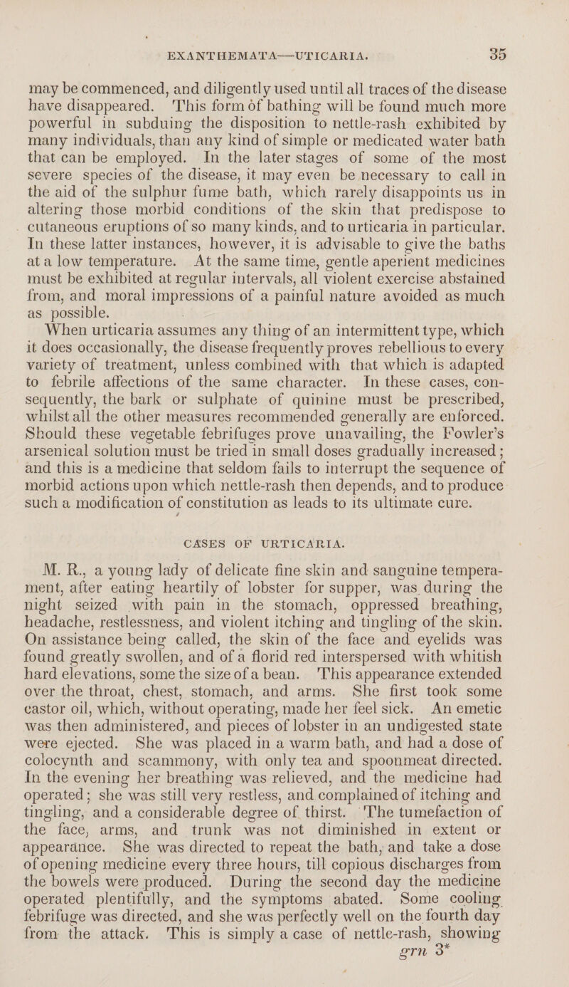 may be commenced, and diligently used until all traces of the disease have disappeared. This form of bathing will be found much more powerful in subduing the disposition to nettle-rash exhibited by many individuals, than any kind of simple or medicated water bath that can be employed. In the later stages of some of the most severe species of the disease, it may even be necessary to call in the aid of the sulphur fume bath, which rarely disappoints us in altering those morbid conditions of the skin that predispose to cutaneous eruptions of so many kinds, and to urticaria in particular. In these latter instances, however, it is advisable to give the baths at a low temperature. At the same time, gentle aperient medicines must be exhibited at regular intervals, all violent exercise abstained from, and moral impressions of a painful nature avoided as much as possible. When urticaria assumes any thing of an intermittent type, which it does occasionally, the disease frequently proves rebellious to every variety of treatment, unless combined with that which is adapted to febrile affections of the same character. In these cases, con¬ sequently, the bark or sulphate of quinine must be prescribed, whilst all the other measures recommended generally are enforced. Should these vegetable febrifuges prove unavailing, the Fowler’s arsenical solution must be tried in small doses gradually increased; and this is a medicine that seldom fails to interrupt the sequence of morbid actions upon which nettle-rash then depends, and to produce such a modification of constitution as leads to its ultimate cure. / CASES OF URTICARIA. M. R., a young lady of delicate fine skin and sanguine tempera¬ ment, after eating heartily of lobster for supper, was during the night seized with pain in the stomach, oppressed breathing, headache, restlessness, and violent itching and tingling of the skin. On assistance being called, the skin of the face and eyelids was found greatly swollen, and of a florid red interspersed with whitish hard elevations, some the size of a bean. This appearance extended over the throat, chest, stomach, and arms. She first took some castor oil, which, without operating, made her feel sick. An emetic was then administered, and pieces of lobster in an undigested state were ejected. She was placed in a warm bath, and had a dose of colocynth and scammony, with only tea and spoonmeat directed. In the evening her breathing was relieved, and the medicine had operated ; she was still very restless, and complained of itching and tingling, and a considerable degree of thirst. The tumefaction of the face, arms, and trunk was not diminished in extent or appearance. She was directed to repeat the bath, and take a dose of opening medicine every three hours, till copious discharges from the bowels were produced. During the second day the medicine operated plentifully, and the symptoms abated. Some cooling febrifuge was directed, and she was perfectly well on the fourth day from the attack. This is simply a case of nettle-rash, showing grn 3*