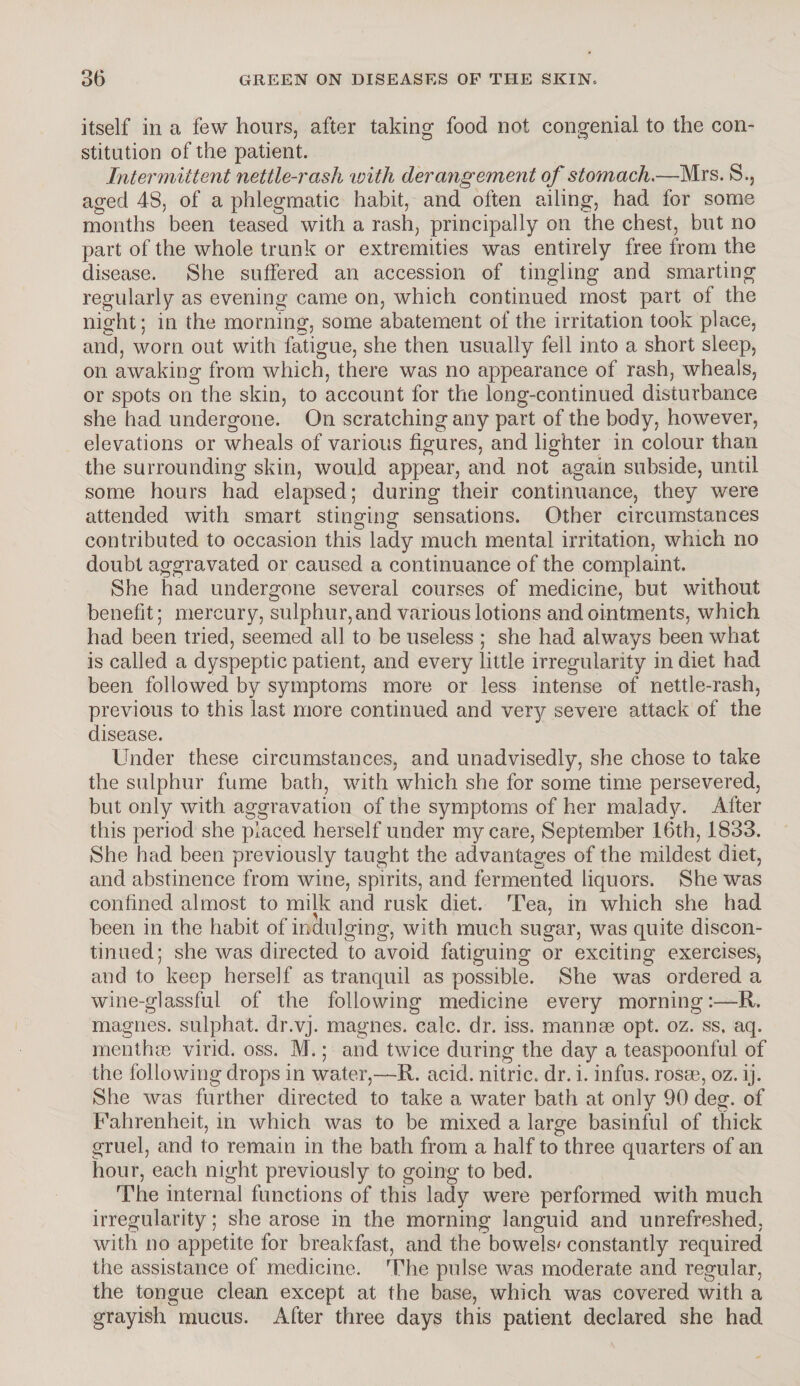 itself in a few hours, after taking food not congenial to the con¬ stitution of the patient. Intermittent nettle-rash vjith derangement of stomach -—Mrs. S., aged 48, of a phlegmatic habit, and often ailing, had for some months been teased with a rash, principally on the chest, but no part of the whole trunk or extremities was entirely free from the disease. She suffered an accession of tingling and smarting regularly as evening came on, which continued most part of the night; in the morning, some abatement of the irritation took place, and, worn out with fatigue, she then usually fell into a short sleep, on awaking from which, there was no appearance of rash, wheals, or spots on the skin, to account for the long-continued disturbance she had undergone. On scratching any part of the body, however, elevations or wheals of various figures, and lighter in colour than the surrounding skin, would appear, and not again subside, until some hours had elapsed; during their continuance, they were attended with smart stinging sensations. Other circumstances contributed to occasion this lady much mental irritation, which no doubt aggravated or caused a continuance of the complaint. She had undergone several courses of medicine, but without benefit; mercury, sulphur, and various lotions and ointments, which had been tried, seemed all to be useless ; she had always been what is called a dyspeptic patient, and every little irregularity in diet had been followed by symptoms more or less intense of nettle-rash, previous to this last more continued and ver}r severe attack of the disease. Under these circumstances, and unadvisedly, she chose to take the sulphur fume bath, with which she for some time persevered, but only with aggravation of the symptoms of her malady. After this period she placed herself under my care, September 16th, 1833. She had been previously taught the advantages of the mildest diet, and abstinence from wine, spirits, and fermented liquors. She was confined almost to milk and rusk diet. Tea, in which she had y ' been in the habit of indulging, with much sugar, was quite discon¬ tinued; she was directed to avoid fatiguing or exciting exerciseSj and to keep herself as tranquil as possible. She was ordered a wine-glassful of the following medicine every morning:—R. magnes. sulphat. dr.vj. magnes. calc. dr. iss. mannse opt. oz. ss. aq. menthos virid. oss. M.; and twice during the day a teaspoonful of the following drops in water,—R. acid, nitric, dr. i. infus. rosrn, oz. ij. She was further directed to take a water bath at only 90 deg. of Fahrenheit, in which was to be mixed a large basinful of thick gruel, and to remain in the bath from a half to three quarters of an hour, each night previously to going to bed. The internal functions of this lady were performed with much irregularity; she arose in the morning languid and unrefreshed, with no appetite for breakfast, and the bowels' constantly required the assistance of medicine. The pulse was moderate and regular, the tongue clean except at the base, which was covered with a grayish mucus. After three days this patient declared she had