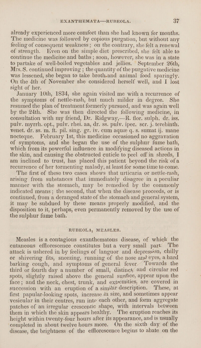 already experienced more comfort than she had known for months. The medicine was followed by copious purgation, but without any feeling of consequent weakness ; on the contrary, she felt a renewal of strength. Even on the simple diet prescribed, she felt able to continue the medicine and baths ; soon, however, she was in a state to partake of well-boiled vegetables and jellies. September 26th, Mrs. S. continued improving ; the quantity of the purgative medicine was lessened, she began to take broth.and animal food sparingly. On the 4th of November she considered herself well, and I lost sight of her. January 10th, 1834, she again visited me with a recurrence of the symptoms of nettle-rash, but much milder in degree. She resumed the plan of treatment formerly pursued, and was again well by the 24th. She was then directed the following medicine, in consultation with my friend, Dr. Ridgway,—R. for. sulph. dr. iss. pulv. myrrh, opt., pulv. rhei. aa, dr. ss. pulv. ipec. scr. j. terebinth, venet. dr. ss. m. ft. pil. sing, gr, iv. cum aquae q. s. sumat ij. mane nocteque. February 1st, this medicine occasioned no aggravation of symptoms, and she began the use of the sulphur fume bath, which from its powerful influence in modifying diseased actions in the skin, and causing the obstructed cuticle to peel oft’ in shreds, I am inclined to trust, has placed this patient beyond the risk of a recurrence of her tormenting malady, at least for some time to come. The first of these two cases shows that urticaria or nettle-rash, arising from substances that immediately disagree in a peculiar manner with the stomach, may be remedied by the commonly indicated means; the second, that when the disease proceeds, or is continued, from a deranged state of the stomach and general system, it may be subdued by these means properly modified, and the disposition to it, perhaps, even permanently removed by the use of the sulphur fume bath. RUBEOLA, MEASLES. Measles is a contagious exanthematous disease, of which the cutaneous efflorescence constitutes but a very small part. The attack is ushered in by feelings of languor and depression, chilly or shivering fits, sneezing, running of the nose and eyes, a hard barking cough, and symptoms of general fever. Towards the third or fourth day a number of small, distinct, and circular red spots, slightly raised above the general surface, appear upon the face ; and the neck, chest, trunk, and extremities, are covered in succession with an eruption of a similar description. These, at first papular-looking spots, increase in size, and sometimes appear vesicular in their centres, run info each other, and form aggregate patches of an irregular crescentic shape, with intervals between them in which the skin appears healthy. The eruption reaches its height within twenty-four hours after its appearance, and is usually completed in about twelve hours more. On the sixth day of the disease, the brightness of the efflorescence begins to abate on the