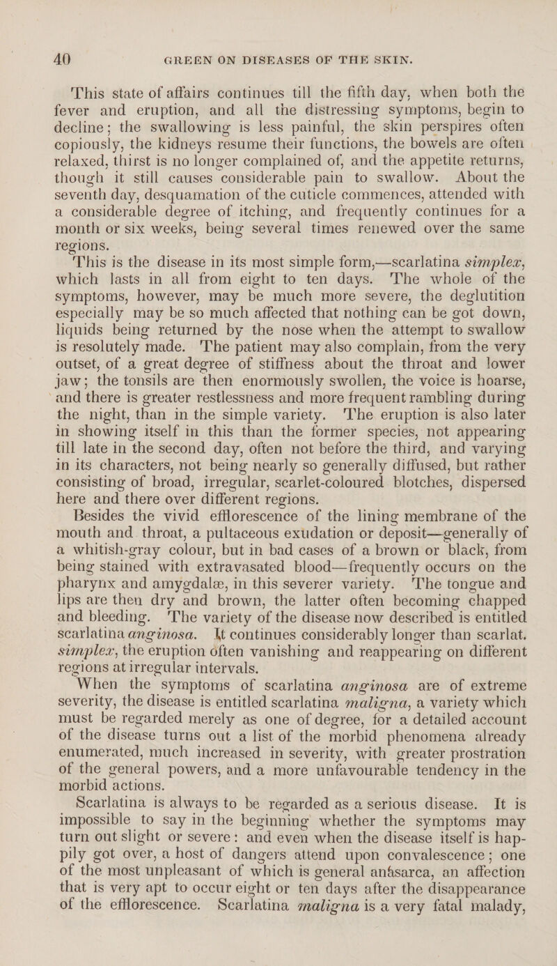 This state of affairs continues till the fifth day. when both the fever and eruption, and all the distressing symptoms, begin to decline; the swallowing is less painful, the skin perspires often copiously, the kidneys resume their functions, the bowels are often relaxed, thirst is no longer complained of, and the appetite returns, though it still causes considerable pain to swallow. About the seventh day, desquamation of the cuticle commences, attended with a considerable degree of itching, and frequently continues for a month or six weeks, being several times renewed over the same regions. This is the disease in its most simple form,—scarlatina simplex, which lasts in all from eight to ten days. The whole of the symptoms, however, may be much more severe, the deglutition especially may be so much affected that nothing can be got down, liquids being returned by the nose when the attempt to swallow is resolutely made. The patient may also complain, from the very outset, of a great degree of stiffness about the throat and lower jaw; the tonsils are then enormously swollen, the voice is hoarse, and there is greater restlessness and more frequent rambling during the night, than in the simple variety. The eruption is also later in showing itself in this than the former species, not appearing till late in the second day, often not before the third, and varying in its characters, not being nearly so generally diffused, but rather consisting of broad, irregular, scarlet-coloured blotches, dispersed here and there over different regions. Besides the vivid efflorescence of the lining membrane of the mouth and throat, a pultaceous exudation or deposit—generally of a whitish-gray colour, but in bad cases of a brown or black, from being stained with extravasated blood—frequently occurs on the pharynx and amygdalae, in this severer variety. The tongue and lips are then dry and brown, the latter often becoming chapped and bleeding. The variety of the disease now described is entitled scarlatina anginosa. continues considerably longer than scarlat. simplex, the eruption often vanishing and reappearing on different regions at irregular intervals. When the symptoms of scarlatina anginosa are of extreme severity, the disease is entitled scarlatina maligna, a variety which must be regarded merely as one of degree, for a detailed account of the disease turns out a list of the morbid phenomena already enumerated, much increased in severity, with greater prostration of the general powers, and a more unfavourable tendency in the morbid actions. Scarlatina is always to be regarded as a serious disease. It is impossible to say in the beginning whether the symptoms may turn out slight or severe : and even when the disease itself is hap¬ pily got over, a host of dangers attend upon convalescence; one of the most unpleasant of which is general anffsarca, an affection that is very apt to occur eight or ten days after the disappearance of the efflorescence. Scarlatina maligna is a very fatal malady,