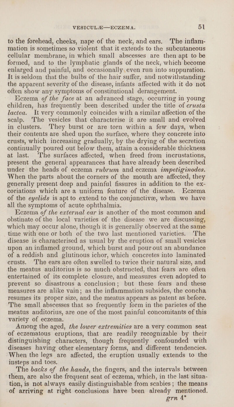 to the forehead, cheeks, nape of the neck, and ears. The inflam¬ mation is sometimes so violent that it extends to the subcutaneous cellular membrane, in which small abscesses are then apt to be formed, and to the lymphatic glands of the neck, which become enlarged and painful, and occasionally even run into suppuration. It is seldom that the bulbs of the hair suffer, and notwithstanding the apparent severity of the disease, infants affected with it do not often show any symptoms of constitutional derangement. Eczema of the face at an advanced stage, occurring in young children, has frequently been described under the title of crusta lactea. It very commonly coincides with a similar affection of the scalp. The vesicles that characterise it are small and evolved in clusters. They burst or are torn within a few days, when their contents are shed upon the surface, where they concrete into crusts, which increasing gradually, by the drying of the secretion continually poured out below them, attain a considerable thickness at last. The surfaces affected, when freed from incrustations, present the general appearances that have already been described under the heads of eczema rubrum and eczema impetiginodes. When the parts about the corners of the mouth are affected, they generally present deep and painful fissures in addition to the ex¬ coriations which are a uniform feature of the disease. Eczema of the eyelids is apt to extend to the conjunctivas, when we have all the symptoms of acute ophthalmia. Eczema of the external ear is another of the most common and obstinate of the local varieties of the disease we are discussing, which may occur alone, though it is generally observed at the same time with one or both of the two last mentioned varieties. The disease is characterised as usual by the eruption of small vesicles upon an inflamed ground, which burst and pour out an abundance of a reddish and glutinous ichor, which concretes into laminated crusts. The ears are often swelled to twice their natural size, and the meatus auditorius is so much obstructed, that fears are often entertained of its complete closure, and measures even adopted to prevent so disastrous a conclusion ; but these fears and these measures are alike vain; as the inflammation subsides, the concha resumes its proper size, and the meatus appears as patent as before. The small abscesses that so frequently form in the parietes of the meatus auditorius, are one of the most painful concomitants of this variety of eczema. Among the aged, the loiver extremities are a very common seat of eczematous eruptions, that are readily recognizable by their distinguishing characters, though frequently confounded with diseases having other elementary forms, and different tendencies. When the legs are affected, the eruption usually extends to the insteps and toes. The backs of the hands, the fingers, and the intervals between them, are also the frequent seat of eczema, which, in the last situa¬ tion, is not always easily distinguishable from scabies ; the means of arriving at right conclusions have been already mentioned. grn 4*