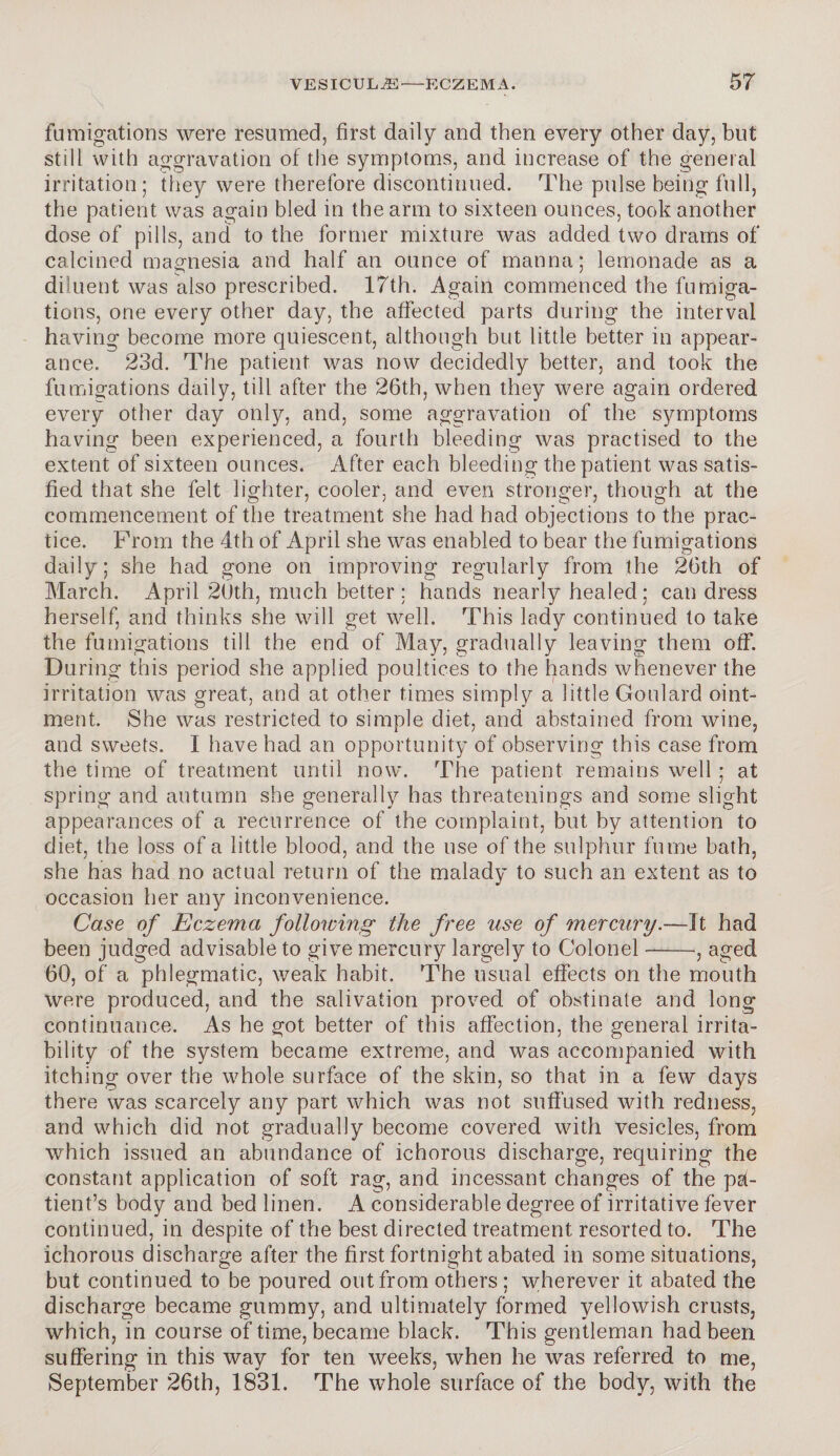 \ fumigations were resumed, first daily and then every other day, but still with aggravation of the symptoms, and increase of the general irritation; they were therefore discontinued. The pulse being full, the patient was again bled in the arm to sixteen ounces, took another dose of pills, and to the former mixture was added two drams of calcined magnesia and half an ounce of manna; lemonade as a diluent was also prescribed. 17th. Again commenced the fumiga¬ tions, one every other day, the affected parts during the interval having become more quiescent, although but little better in appear¬ ance. 23d. The patient was now decidedly better, and took the fumigations daily, till after the 26th, when they were again ordered every other day only, and, some aggravation of the symptoms having been experienced, a fourth bleeding was practised to the extent of sixteen ounces. After each bleeding the patient was satis¬ fied that she felt lighter, cooler, and even stronger, though at the commencement of the treatment she had had objections to the prac¬ tice. From the 4th of April she was enabled to bear the fumigations daily; she had gone on improving regularly from the 26th of March. April 20th, much better; hands nearly healed; can dress herself, and thinks she will get well. This lady continued to take the fumigations till the end of May, gradually leaving them off. Du ring this period she applied poultices to the hands whenever the irritation was great, and at other times simply a little Goulard oint¬ ment. She was restricted to simple diet, and abstained from wine, and sweets. I have had an opportunity of observing this case from the time of treatment until now. The patient remains well ; at spring and autumn she generally has threatenings and some slight appearances of a recurrence of the complaint, but by attention to diet, the loss of a little blood, and the use of the sulphur fume bath, she has had no actual return of the malady to such an extent as to occasion her any inconvenience. Case of Eczema following the free use of mercury.—It had been judged advisable to give mercury largely to Colonel-, aged 60, of a phlegmatic, weak habit. The usual effects on the mouth were produced, and the salivation proved of obstinate and long continuance. As he got better of this affection, the general irrita¬ bility of the system became extreme, and was accompanied with itching over the whole surface of the skin, so that in a few days there was scarcely any part which was not suffused with redness, and which did not gradually become covered with vesicles, from which issued an abundance of ichorous discharge, requiring the constant application of soft rag, and incessant changes of the pa¬ tient’s body and bed linen. A considerable degree of irritative fever continued, in despite of the best directed treatment resorted to. The ichorous discharge after the first fortnight abated in some situations, but continued to be poured out from others ; wherever it abated the discharge became gummy, and ultimately formed yellowish crusts, which, in course of time, became black. This gentleman had been suffering in this way for ten weeks, when he was referred to me, September 26th, 1831. The whole surface of the body, with the