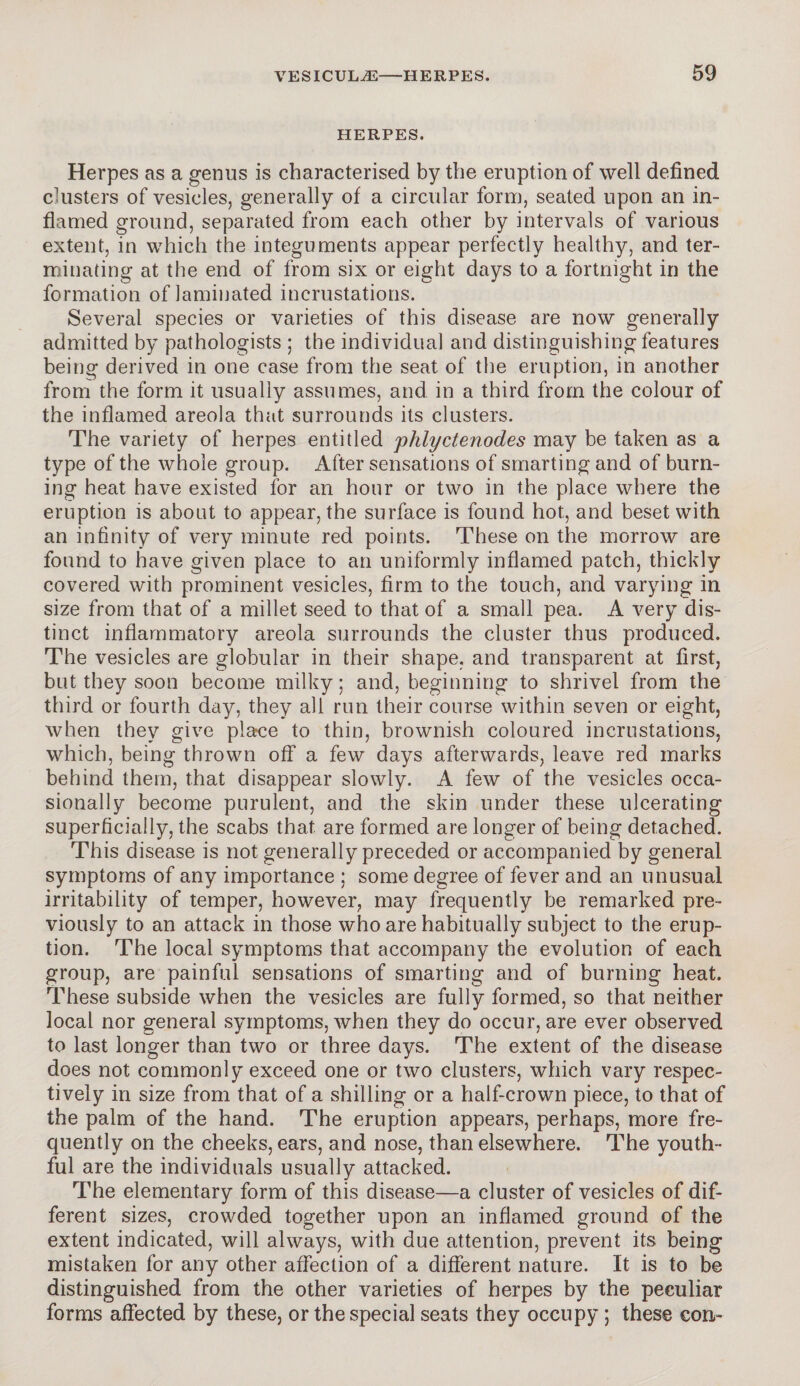 HERPES. Herpes as a genus is characterised by the eruption of well defined c'usters of vesicles, generally of a circular form, seated upon an in¬ flamed ground, separated from each other by intervals of various extent, in which the integuments appear perfectly healthy, and ter¬ minating at the end of from six or eight days to a fortnight in the formation of laminated incrustations. Several species or varieties of this disease are now generally admitted by pathologists ; the individual and distinguishing features being derived in one case from the seat of the eruption, in another from the form it usually assumes, and in a third from the colour of the inflamed areola that surrounds its clusters. The variety of herpes entitled phlyctenodes may be taken as a type of the whole group. After sensations of smarting and of burn¬ ing heat have existed for an hour or two in the place where the eruption is about to appear, the surface is found hot, and beset with an infinity of very minute red points. These on the morrow are found to have given place to an uniformly inflamed patch, thickly covered with prominent vesicles, firm to the touch, and varying in size from that of a millet seed to that of a small pea. A very dis¬ tinct inflammatory areola surrounds the cluster thus produced. The vesicles are globular in their shape, and transparent at first, but they soon become milky; and, beginning to shrivel from the third or fourth day, they all run their course within seven or eight, when they give place to thin, brownish coloured incrustations, which, being thrown off a few days afterwards, leave red marks behind them, that disappear slowly. A few of the vesicles occa¬ sionally become purulent, and the skin under these ulcerating superficially, the scabs that are formed are longer of being detached. This disease is not generally preceded or accompanied by general symptoms of any importance ; some degree of fever and an unusual irritability of temper, however, may frequently be remarked pre¬ viously to an attack in those who are habitually subject to the erup¬ tion. The local symptoms that accompany the evolution of each group, are painful sensations of smarting and of burning heat. These subside when the vesicles are fully formed, so that neither local nor general symptoms, when they do occur, are ever observed to last longer than two or three days. The extent of the disease does not commonly exceed one or two clusters, which vary respec¬ tively in size from that of a shilling or a half-crown piece, to that of the palm of the hand. The eruption appears, perhaps, more fre¬ quently on the cheeks, ears, and nose, than elsewhere. The youth¬ ful are the individuals usually attacked. The elementary form of this disease—a cluster of vesicles of dif¬ ferent sizes, crowded together upon an inflamed ground of the extent indicated, will always, with due attention, prevent its being mistaken for any other affection of a different nature. It is to be distinguished from the other varieties of herpes by the peculiar forms affected by these, or the special seats they occupy; these con-