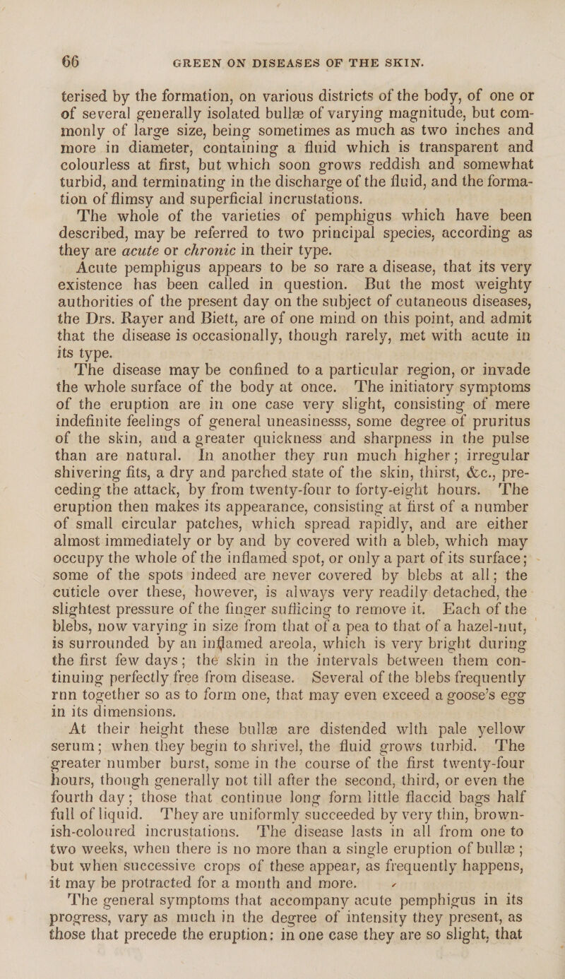 terised by the formation, on various districts of the body, of one or of several generally isolated bullae of varying magnitude, but com¬ monly of large size, being sometimes as much as two inches and more in diameter, containing a fluid which is transparent and colourless at first, but which soon grows reddish and somewhat turbid, and terminating in the discharge of the fluid, and the forma¬ tion of flimsy and superficial incrustations. The whole of the varieties of pemphigus which have been described, may be referred to two principal species, according as they are acute or chronic in their type. Acute pemphigus appears to be so rare a disease, that its very existence has been called in question. But the most weighty authorities of the present day on the subject of cutaneous diseases, the Drs. Rayer and Biett, are of one mind on this point, and admit that the disease is occasionally, though rarely, met with acute in its type. The disease may be confined to a particular region, or invade the whole surface of the body at once. The initiatory symptoms of the eruption are in one case very slight, consisting of mere indefinite feelings of general uneasinesss, some degree of pruritus of the skin, and a greater quickness and sharpness in the pulse than are natural. In another they run much higher; irregular shivering fits, a dry and parched state of the skin, thirst, &c., pre¬ ceding the attack, by from twenty-four to forty-eight hours. The eruption then makes its appearance, consisting at first of a number of small circular patches, which spread rapidly, and are either almost immediately or by and by covered with a bleb, which may occupy the whole of the inflamed spot, or only a part of its surface; some of the spots indeed are never covered by blebs at all; the cuticle over these, however, is always very readily detached, the slightest pressure of the finger sufficing to remove it. Each of the blebs, now varying in size from that of a pea to that of a hazel-nut, is surrounded by an inflamed areola, which is very bright during the first few days; the skin in the intervals between them con¬ tinuing perfectly free from disease. Several of the blebs frequently run together so as to form one, that may even exceed a goose’s egg in its dimensions. At their height these bullae are distended with pale yellow serum; when they begin to shrivel, the fluid grows turbid. The greater number burst, some in the course of the first twenty-four hours, though generally not till after the second, third, or even the fourth day; those that continue long form little flaccid bags half full of liquid. They are uniformly succeeded by very thin, brown¬ ish-coloured incrustations. The disease lasts in all from one to two weeks, when there is no more than a single eruption of bullae ; but when successive crops of these appear, as frequently happens, it may be protracted for a month and more. The general symptoms that accompany acute pemphigus in its progress, vary as much in the degree of intensity they present, as those that precede the eruption; in one case they are so slight, that