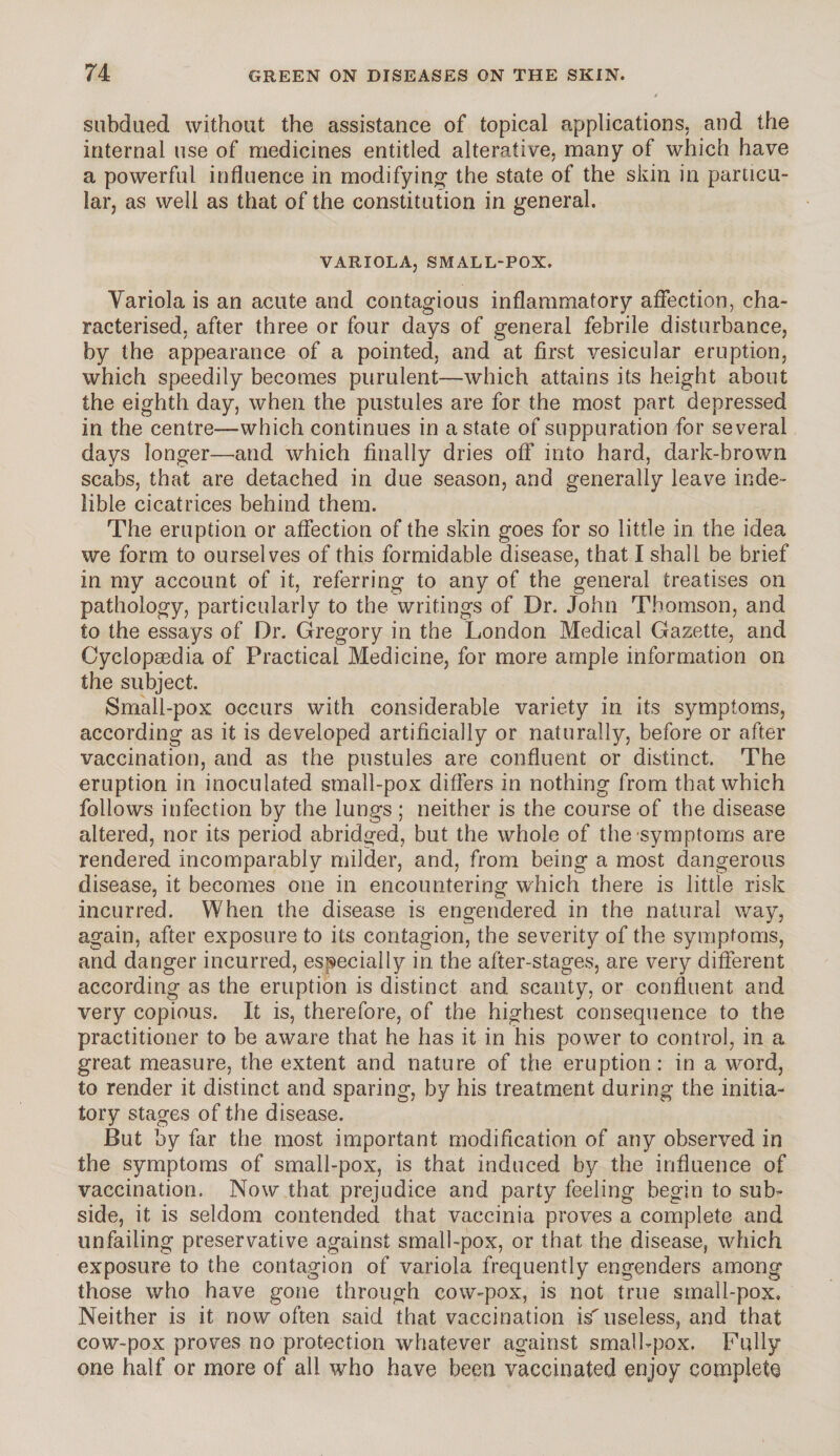 subdued without the assistance of topical applications; and the internal use of medicines entitled alterative, many of which have a powerful influence in modifying the state of the skin in particu¬ lar, as well as that of the constitution in general. VARIOLA, SMALL-POX. Yariola is an acute and contagious inflammatory affection, cha¬ racterised, after three or four days of general febrile disturbance, by the appearance of a pointed, and at first vesicular eruption, which speedily becomes purulent—which attains its height about the eighth day, when the pustules are for the most part depressed in the centre—which continues in a state of suppuration for several days longer—and which finally dries off into hard, dark-brown scabs, that are detached in due season, and generally leave inde¬ lible cicatrices behind them. The eruption or affection of the skin goes for so little in the idea we form to ourselves of this formidable disease, that I shall be brief in my account of it, referring to any of the general treatises on pathology, particularly to the writings of Dr. John Thomson, and to the essays of Dr. Gregory in the London Medical Gazette, and Cyclopedia of Practical Medicine, for more ample information on the subject. Small-pox occurs with considerable variety in its symptoms, according as it is developed artificially or naturally, before or after vaccination, and as the pustules are confluent or distinct. The eruption in inoculated small-pox differs in nothing from that which follows infection by the lungs ; neither is the course of the disease altered, nor its period abridged, but the whole of the'symptoms are rendered incomparably milder, and, from being a most dangerous disease, it becomes one in encountering which there is little risk incurred. When the disease is engendered in the natural way, again, after exposure to its contagion, the severity of the symptoms, and danger incurred, especially in the after-stages, are very different according as the eruption is distinct and scanty, or confluent and very copious. It is, therefore, of the highest consequence to the practitioner to be aware that he has it in his power to control, in a great measure, the extent and nature of the eruption: in a word, to render it distinct and sparing, by his treatment during the initia¬ tory stages of the disease. But by far the most important modification of any observed in the symptoms of small-pox, is that induced by the influence of vaccination. Now that prejudice and party feeling begin to sub¬ side, it is seldom contended that vaccinia proves a complete and unfailing preservative against small-pox, or that the disease, which exposure to the contagion of variola frequently engenders among those who have gone through cow-pox, is not true small-pox. Neither is it now often said that vaccination is' useless, and that cow-pox proves no protection whatever against small-pox. Fully one half or more of all who have been vaccinated enjoy complete