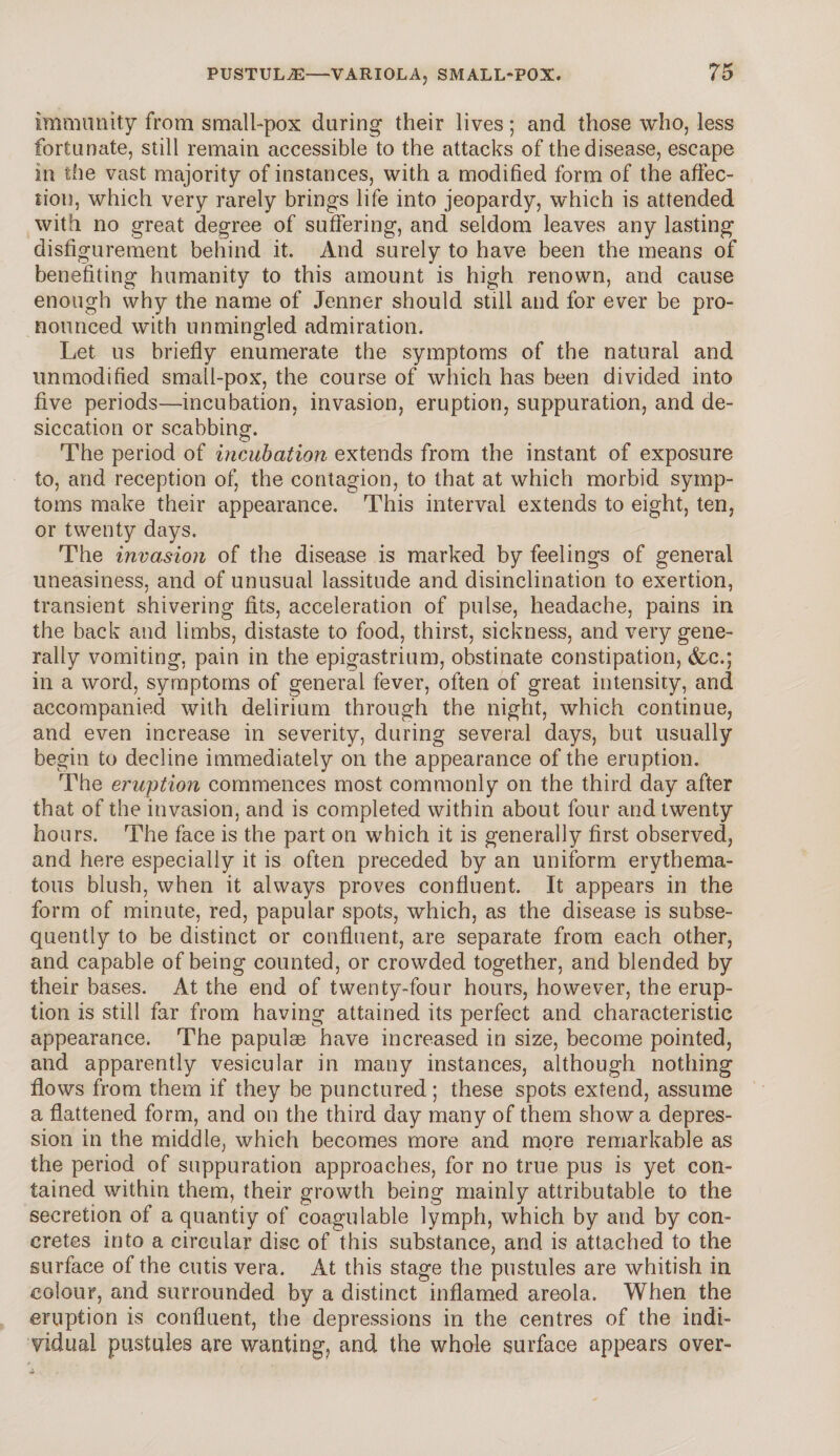 immunity from small-pox during their lives; and those who, less fortunate, still remain accessible to the attacks of the disease, escape in the vast majority of instances, with a modified form of the affec¬ tion, which very rarely brings life into jeopardy, which is attended with no great degree of suffering, and seldom leaves any lasting disfigurement behind it. And surely to have been the means of benefiting humanity to this amount is high renown, and cause enough why the name of Jenner should still and for ever be pro¬ nounced with unmingled admiration. Let us briefly enumerate the symptoms of the natural and unmodified small-pox, the course of which has been divided into five periods—incubation, invasion, eruption, suppuration, and de¬ siccation or scabbing. The period of incubation extends from the instant of exposure to, and reception of, the contagion, to that at which morbid symp¬ toms make their appearance. This interval extends to eight, ten, or twenty days. The invasion of the disease is marked by feelings of general uneasiness, and of unusual lassitude and disinclination to exertion, transient shivering fits, acceleration of pulse, headache, pains in the back and limbs, distaste to food, thirst, sickness, and very gene¬ rally vomiting, pain in the epigastrium, obstinate constipation, &c.; in a word, symptoms of general fever, often of great intensity, and accompanied with delirium through the night, which continue, and even increase in severity, during several days, but usually begin to decline immediately on the appearance of the eruption. The eruption commences most commonly on the third day after that of the invasion, and is completed within about four and twenty hours. The face is the part on which it is generally first observed, and here especially it is often preceded by an uniform erythema¬ tous blush, when it always proves confluent. It appears in the form of minute, red, papular spots, which, as the disease is subse¬ quently to be distinct or confluent, are separate from each other, and capable of being counted, or crowded together, and blended by their bases. At the end of twenty-four hours, however, the erup¬ tion is still far from having attained its perfect and characteristic appearance. The papulae have increased in size, become pointed, and apparently vesicular in many instances, although nothing flows from them if they be punctured; these spots extend, assume a flattened form, and on the third day many of them show a depres¬ sion in the middle, which becomes more and more remarkable as the period of suppuration approaches, for no true pus is yet con¬ tained within them, their growth being mainly attributable to the secretion of a quantiy of coagulable lymph, which by and by con¬ cretes into a circular disc of this substance, and is attached to the surface of the cutis vera. At this stage the pustules are whitish in colour, and surrounded by a distinct inflamed areola. When the eruption is confluent, the depressions in the centres of the indi¬ vidual pustules are wanting, and the whole surface appears over-