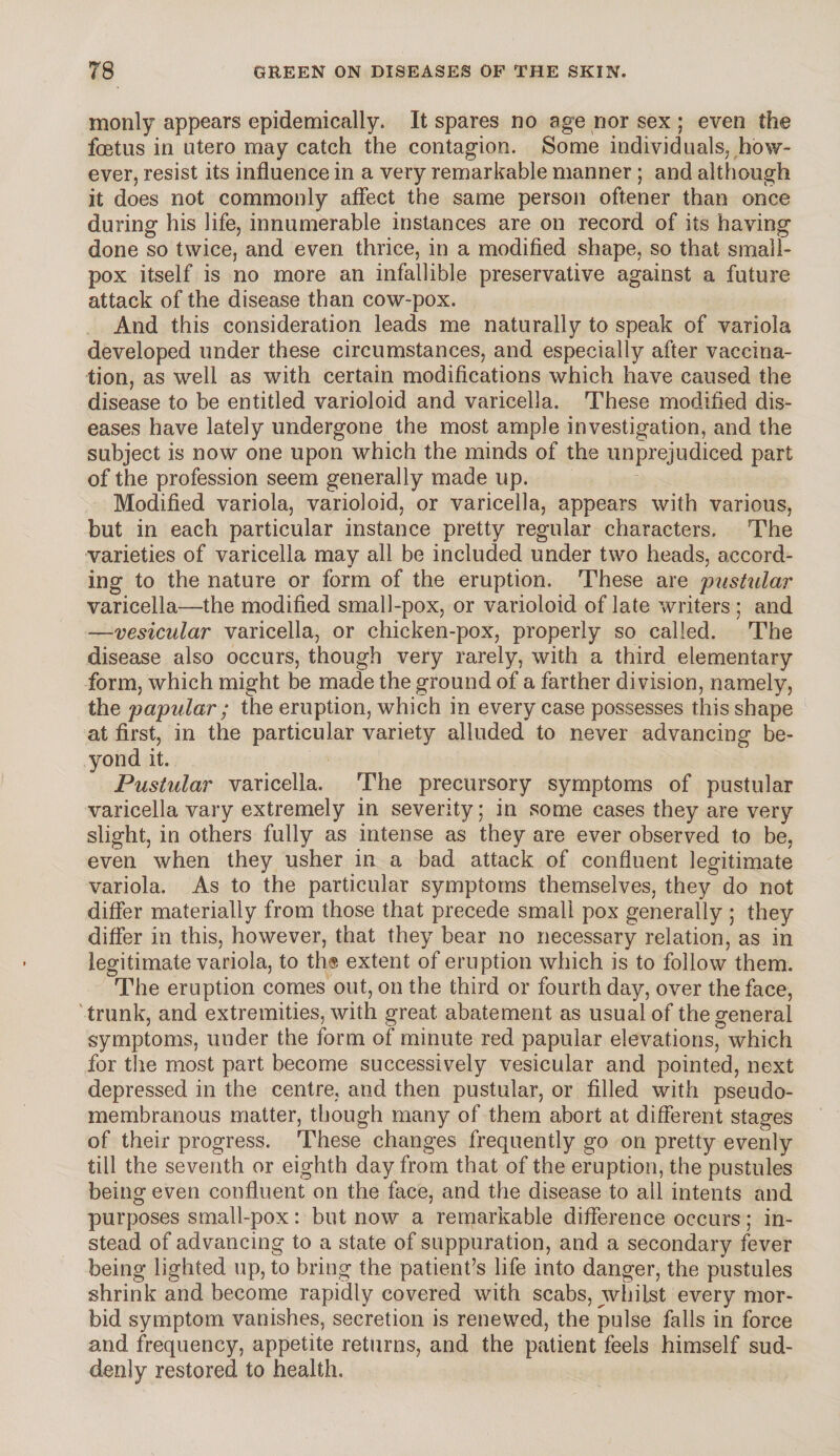 monly appears epidemically. It spares no age nor sex ; even the foetus in utero may catch the contagion. Some individuals, how¬ ever, resist its influence in a very remarkable manner ; and although it does not commonly affect the same person oftener than once during his life, innumerable instances are on record of its having done so twice, and even thrice, in a modified shape, so that small¬ pox itself is no more an infallible preservative against a future attack of the disease than cow-pox. And this consideration leads me naturally to speak of variola developed under these circumstances, and especially after vaccina¬ tion, as well as with certain modifications which have caused the disease to be entitled varioloid and varicella. These modified dis¬ eases have lately undergone the most ample investigation, and the subject is now one upon which the minds of the unprejudiced part of the profession seem generally made up. Modified variola, varioloid, or varicella, appears with various, but in each particular instance pretty regular characters. The varieties of varicella may all be included under two heads, accord¬ ing to the nature or form of the eruption. These are pustular varicella—the modified small-pox, or varioloid of late writers ; and —vesicular varicella, or chicken-pox, properly so called. The disease also occurs, though very rarely, with a third elementary form, which might be made the ground of a farther division, namely, the papular ; the eruption, which in every case possesses this shape at first, in the particular variety alluded to never advancing be¬ yond it. Pustular varicella. The precursory symptoms of pustular varicella vary extremely in severity; in some cases they are very slight, in others fully as intense as they are ever observed to be, even when they usher in a bad attack of confluent legitimate variola. As to the particular symptoms themselves, they do not differ materially from those that precede small pox generally ; they differ in this, however, that they bear no necessary relation, as in legitimate variola, to ths extent of eruption which is to follow them. The eruption comes out, on the third or fourth day, over the face, trunk, and extremities, with great abatement as usual of the general symptoms, under the form of minute red papular elevations, which for the most part become successively vesicular and pointed, next depressed in the centre, and then pustular, or filled with pseudo¬ membranous matter, though many of them abort at different stages of their progress. These changes frequently go on pretty evenly till the seventh or eighth day from that of the eruption, the pustules being even confluent on the face, and the disease to ail intents and purposes small-pox: but now a remarkable difference occurs; in¬ stead of advancing to a state of suppuration, and a secondary fever being lighted up, to bring the patient’s life into danger, the pustules shrink and become rapidly covered with scabs, whilst every mor¬ bid symptom vanishes, secretion is renewed, the pulse falls in force and frequency, appetite returns, and the patient feels himself sud¬ denly restored to health.