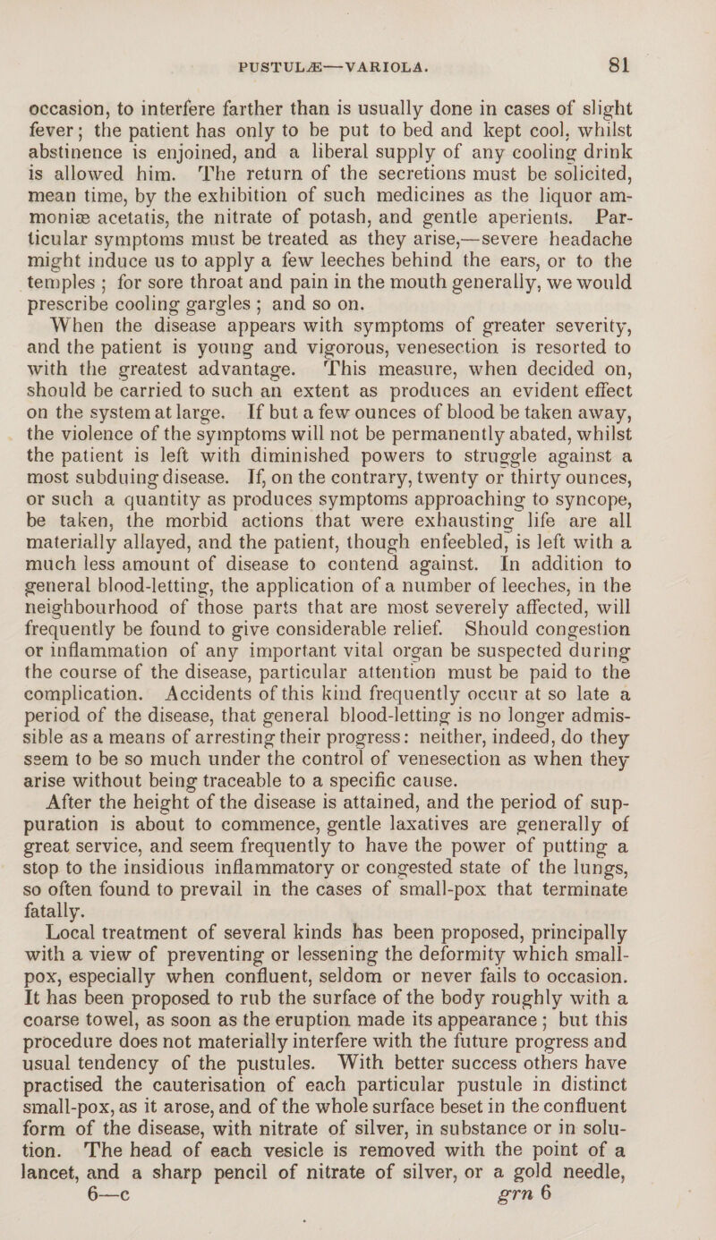 occasion, to interfere farther than is usually done in cases of slight fever; the patient has only to be put to bed and kept cool, whilst abstinence is enjoined, and a liberal supply of any cooling drink is allowed him. The return of the secretions must be solicited, mean time, by the exhibition of such medicines as the liquor am- moniee acetatis, the nitrate of potash, and gentle aperients. Par¬ ticular symptoms must be treated as they arise,—severe headache might induce us to apply a few leeches behind the ears, or to the temples ; for sore throat and pain in the mouth generally, we would prescribe cooling gargles ; and so on. When the disease appears with symptoms of greater severity, and the patient is young and vigorous, venesection is resorted to with the greatest advantage. This measure, when decided on, should be carried to such an extent as produces an evident effect on the system at large. If but a few ounces of blood be taken away, the violence of the symptoms will not be permanently abated, whilst the patient is left with diminished powers to struggle against a most subduing disease. If, on the contrary, twenty or thirty ounces, or such a quantity as produces symptoms approaching to syncope, be taken, the morbid actions that were exhausting life are all materially allayed, and the patient, though enfeebled, is left with a much less amount of disease to contend against. In addition to general blood-letting, the application of a number of leeches, in the neighbourhood of those parts that are most severely affected, will frequently be found to give considerable relief. Should congestion or inflammation of any important vital organ be suspected during the course of the disease, particular attention must be paid to the complication. Accidents of this kind frequently occur at so late a period of the disease, that general blood-letting is no longer admis¬ sible as a means of arresting their progress: neither, indeed, do they seem to be so much under the control of venesection as when they arise without being traceable to a specific cause. After the height of the disease is attained, and the period of sup¬ puration is about to commence, gentle laxatives are generally of great service, and seem frequently to have the power of putting a stop to the insidious inflammatory or congested state of the lungs, so often found to prevail in the cases of small-pox that terminate fatally. Local treatment of several kinds has been proposed, principally with a view of preventing or lessening the deformity which small¬ pox, especially when confluent, seldom or never fails to occasion. It has been proposed to rub the surface of the body roughly with a coarse towel, as soon as the eruption made its appearance ; but this procedure does not materially interfere with the future progress and usual tendency of the pustules. With better success others have practised the cauterisation of each particular pustule in distinct small-pox, as it arose, and of the whole surface beset in the confluent form of the disease, with nitrate of silver, in substance or in solu¬ tion. The head of each vesicle is removed with the point of a lancet, and a sharp pencil of nitrate of silver, or a gold needle, 6—c grn 6