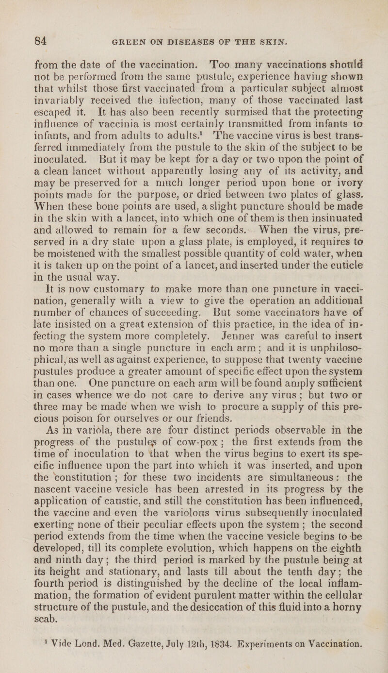 from the date of the vaccination. Too many vaccinations should not be performed from the same pustule, experience having shown that whilst those first vaccinated from a particular subject almost invariably received the infection, many of those vaccinated last escaped it. It has also been recently surmised that the protecting influence of vaccinia is most certainly transmitted from infants to infants, and from adults to adults.1 The vaccine virus is best trans¬ ferred immediately from the pustule to the skin of the subject to be inoculated. But it may be kept for a day or two upon the point of a clean lancet without apparently losing any of its activity, and may be preserved for a much longer period upon bone or ivory points made for the purpose, or dried between two plates of glass. When these bone points are used, a slight puncture should be made in the skin with a lancet, into which one of them is then insinuated and allowed to remain for a few seconds. When the virus, pre¬ served in a dry state upon a glass plate, is employed, it requires to be moistened with the smallest possible quantity of cold water, when it is taken up on the point of a lancet, and inserted under the cuticle in the usual way. It is now customary to make more than one puncture in vacci¬ nation, generally with a view to give the operation an additional number of chances of succeeding. But some vaccinators have of late insisted on a great extension of this practice, in the idea of in¬ fecting the system more completely. Jermer was careful to insert no more than a single puncture in each arm; and it is unphiloso- phical,as well as against experience, to suppose that twenty vaccine pustules produce a greater amount of specific effect upon the system than one. One puncture on each arm will be found amply sufficient in cases whence we do not care to derive any virus ; but two or three may be made when we wish to procure a supply of this pre¬ cious poison for ourselves or our friends. As in variola, there are four distinct periods observable in the progress of the pustule^ of cow-pox ; the first extends from the time of inoculation to that when the virus begins to exert its spe¬ cific influence upon the part into which it was inserted, and upon the constitution ; for these two incidents are simultaneous: the nascent vaccine vesicle has been arrested in its progress by the application of caustic, and still the constitution has been influenced, the vaccine and even the variolous virus subsequently inoculated exerting none of their peculiar effects upon the system ; the second period extends from the time when the vaccine vesicle begins to be developed, till its complete evolution, which happens on the eighth and ninth day; the third period is marked by the pustule being at its height and stationary, and lasts till about the tenth day; the fourth period is distinguished by the decline of the local inflam¬ mation, the formation of evident purulent matter within the cellular structure of the pustule, and the desiccation of this fluid into a horny scab. 1 Vide Lend. Med. Gazette, July 12th, 1834. Experiments on Vaccination.