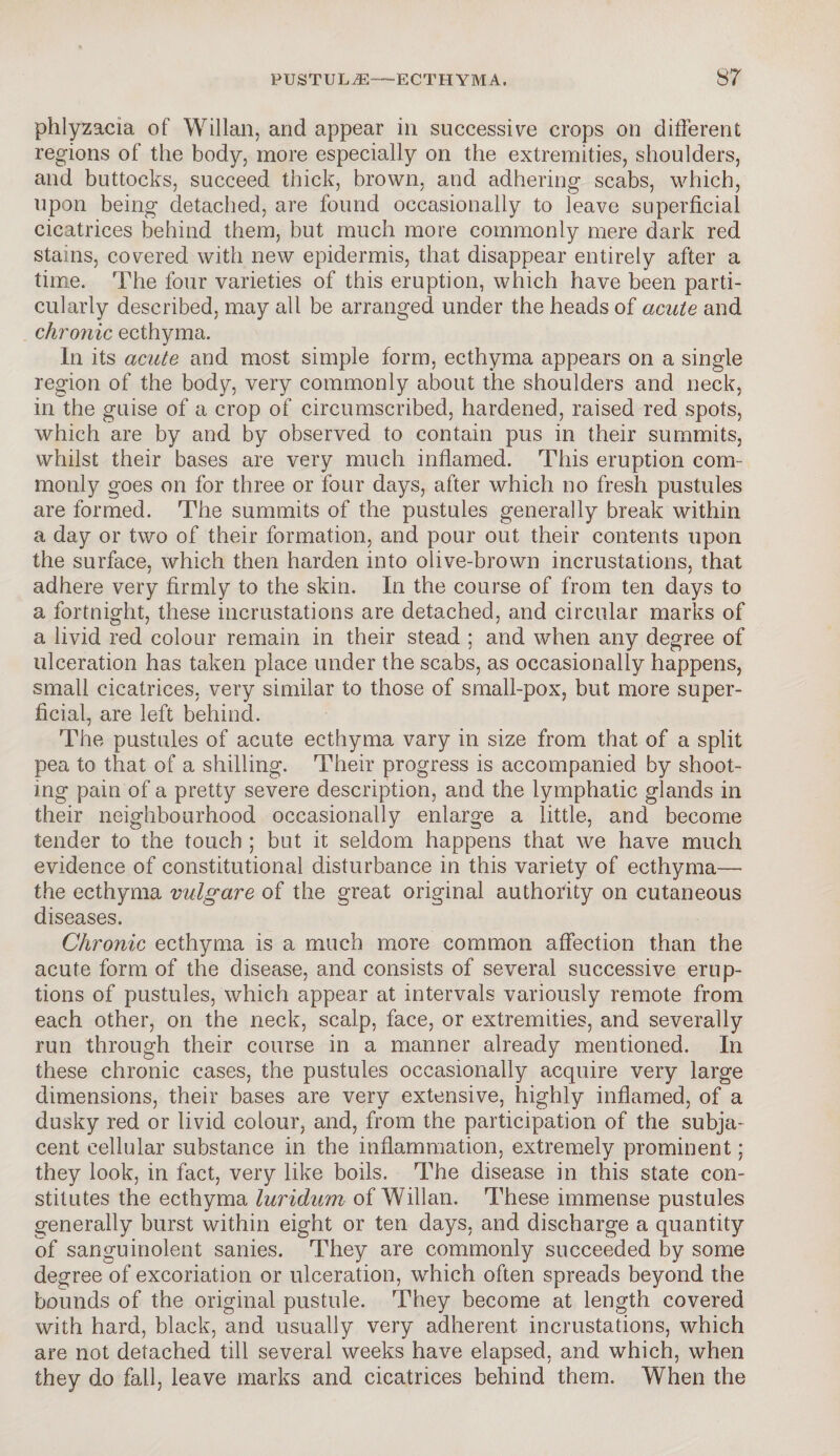 phlyzacia of Willan, and appear in successive crops on different regions of the body, more especially on the extremities, shoulders, and buttocks, succeed thick, brown, and adhering scabs, which, upon being detached, are found occasionally to leave superficial cicatrices behind them, but much more commonly mere dark red stains, covered with new epidermis, that disappear entirely after a time. The four varieties of this eruption, which have been parti¬ cularly described, may all be arranged under the heads of acute and chronic ecthyma. In its acute and most simple form, ecthyma appears on a single region of the body, very commonly about the shoulders and neck, in the guise of a crop of circumscribed, hardened, raised red spots, which are by and by observed to contain pus in their summits, whilst their bases are very much inflamed. This eruption com¬ monly goes on for three or four days, after which no fresh pustules are formed. The summits of the pustules generally break within a day or two of their formation, and pour out their contents upon the surface, which then harden into olive-brown incrustations, that adhere very firmly to the skin. In the course of from ten days to a fortnight, these incrustations are detached, and circular marks of a livid red colour remain in their stead ; and when any degree of ulceration has taken place under the scabs, as occasionally happens, small cicatrices, very similar to those of small-pox, but more super¬ ficial, are left behind. The pustules of acute ecthyma vary in size from that of a split pea to that of a shilling. Their progress is accompanied by shoot¬ ing pain of a pretty severe description, and the lymphatic glands in their neighbourhood occasionally enlarge a little, and become tender to the touch ; but it seldom happens that we have much evidence of constitutional disturbance in this variety of ecthyma—• the ecthyma vulgare of the great original authority on cutaneous diseases. Chronic ecthyma is a much more common affection than the acute form of the disease, and consists of several successive erup¬ tions of pustules, which appear at intervals variously remote from each other, on the neck, scalp, face, or extremities, and severally run through their course in a manner already mentioned. In these chronic cases, the pustules occasionally acquire very large dimensions, their bases are very extensive, highly inflamed, of a dusky red or livid colour, and, from the participation of the subja¬ cent cellular substance in the inflammation, extremely prominent; they look, in fact, very like boils. The disease in this state con¬ stitutes the ecthyma luridum of Willan. These immense pustules generally burst within eight or ten days, and discharge a quantity of sanguinolent sanies. They are commonly succeeded by some degree of excoriation or ulceration, which often spreads beyond the bounds of the original pustule. They become at length covered with hard, black, and usually very adherent incrustations, which are not detached till several weeks have elapsed, and which, when they do fall, leave marks and cicatrices behind them. When the