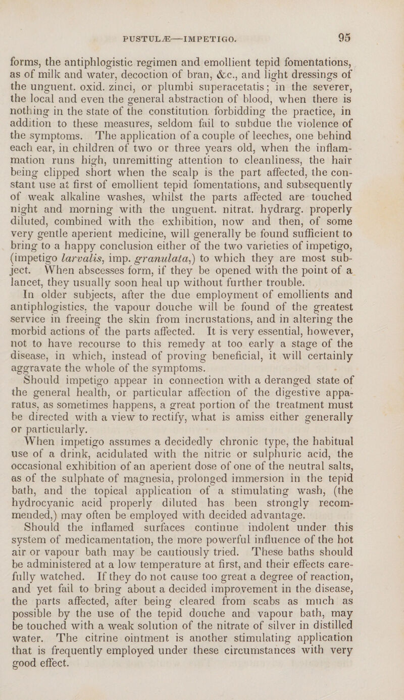 forms, the antiphlogistic regimen and emollient tepid fomentations, as of milk and water, decoction of bran, &c., and light dressings of the unguent, oxid. zinci, or plumbi superacetatis; in the severer, the local and even the general abstraction of blood, when there is nothing in the state of the constitution forbidding the practice, in addition to these measures, seldom fail to subdue the violence of the symptoms. The application of a couple of leeches, one behind each ear, in children of two or three years old, when the inflam¬ mation runs high, unremitting attention to cleanliness, the hair being clipped short when the scalp is the part affected, the con¬ stant use at first of emollient tepid fomentations, and subsequently of weak alkaline washes, whilst the parts affected are touched night and morning with the unguent, nitrat. hydrarg. properly diluted, combined with the exhibition, now and then, of some very gentle aperient medicine, will generally be found sufficient to bring to a happy conclusion either of the two varieties of impetigo, (impetigo larvalis, imp. granulata,) to which they are most sub¬ ject. When abscesses form, if they be opened with the point of a lancet, they usually soon heal up without further trouble. In older subjects, after the due employment of emollients and antiphlogistics. the vapour douche will be found of the greatest service in freeing the skin from incrustations, and in altering the morbid actions of the parts affected. It is very essential, however, not to have recourse to this remedy at too early a stage of the disease, in which, instead of proving beneficial, it will certainly aggravate the whole of the symptoms. Should impetigo appear in connection with a deranged state of the general health, or particular affection of the digestive appa¬ ratus, as sometimes happens, a great portion of the treatment must be directed with a view to rectify, what is amiss either generally or particularly. When impetigo assumes a decidedly chronic type, the habitual use of a drink, acidulated with the nitric or sulphuric acid, the occasional exhibition of an aperient dose of one of the neutral salts, as of the sulphate of magnesia, prolonged immersion in the tepid bath, and the topical application of a stimulating wash, (the hydrocyanic acid properly diluted has been strongly recom¬ mended,) may often be employed with decided advantage. Should the inflamed surfaces continue indolent under this system of medicamentation, the more powerful influence of the hot air or vapour bath may be cautiously tried. These baths should be administered at a low temperature at first, and their effects care¬ fully watched. If they do not cause too great a degree of reaction, and yet fail to bring about a decided improvement in the disease, the parts affected, after being cleared from scabs as much as possible by the use of the tepid douche and vapour bath, may be touched with a weak solution of the nitrate of silver in distilled water. The citrine ointment is another stimulating application that is frequently employed under these circumstances with very good effect.