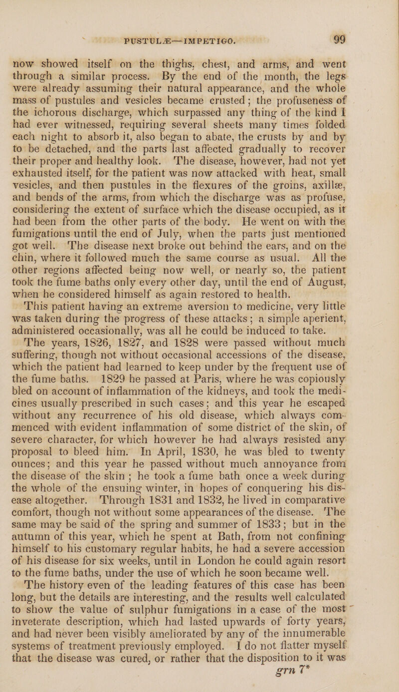 now showed itself on the thighs, chest, and arms, and went through a similar process. By the end of the month, the legs were already assuming their natural appearance, and the whole mass of pustules and vesicles became crusted ; the profuseness of the ichorous discharge, which surpassed any thing of the kind I had ever witnessed, requiring several sheets many times folded each night to absorb it, also began to abate, the crusts by and by to be detached, and the parts last affected gradually to recover their proper and healthy look. The disease, however, had not yet exhausted itself, for the patient was now attacked with heat, small vesicles, and then pustules in the flexures of the groins, axillae, and bends of the arms, from which the discharge was as profuse, considering the extent of surface which the disease occupied, as it had been from the other parts of the body. He went on with the fumigations until the end of July, when the parts just mentioned got well. The disease next broke out behind the ears, and on the chin, where it followed much the same course as usual. All the other regions affected being now well, or nearly so, the patient took the fume baths only every other day, until the end of August, when he considered himself as again restored to health. This patient having an extreme aversion to medicine, very little was taken during the progress of these attacks; a simple aperient, administered occasionally, was all he could be induced to take. The years, 1826, 1827, and 1828 were passed without much suffering, though not without occasional accessions of the disease, which the patient had learned to keep under by the frequent use of the fume baths. 1829 he passed at Paris, where he was copiously bled on account of inflammation of the kidneys, and took the medi¬ cines usually prescribed in such cases; and this year he escaped without any recurrence of his old disease, which always com¬ menced with evident inflammation of some district of the skin, of severe character, for which however he had always resisted any proposal to bleed him. In April, 1830, he was bled to twenty ounces; and this year he passed without much annoyance from the disease of the skin ; he took a fume bath once a week during the whole of the ensuing winter, in hopes of conquering his dis¬ ease altogether. Through 1831 and 1832, he lived in comparative comfort, though not without some appearances of the disease. The same may be said of the spring and summer of 1833 ; but in the autumn of this year, which he spent at Bath, from not confining himself to his customary regular habits, he had a severe accession of his disease for six weeks, until in London he could again resort to the fume baths, under the use of which he soon became well. The history even of the leading features of this case has been long, but the details are interesting, and the results well calculated to show the value of sulphur fumigations in a case of the most inveterate description, which had lasted upwards of forty years, and had never been visibly ameliorated by any of the innumerable systems of treatment previously employed. I do not flatter myself that the disease was cured, or rather that the disposition to it was grn 7*