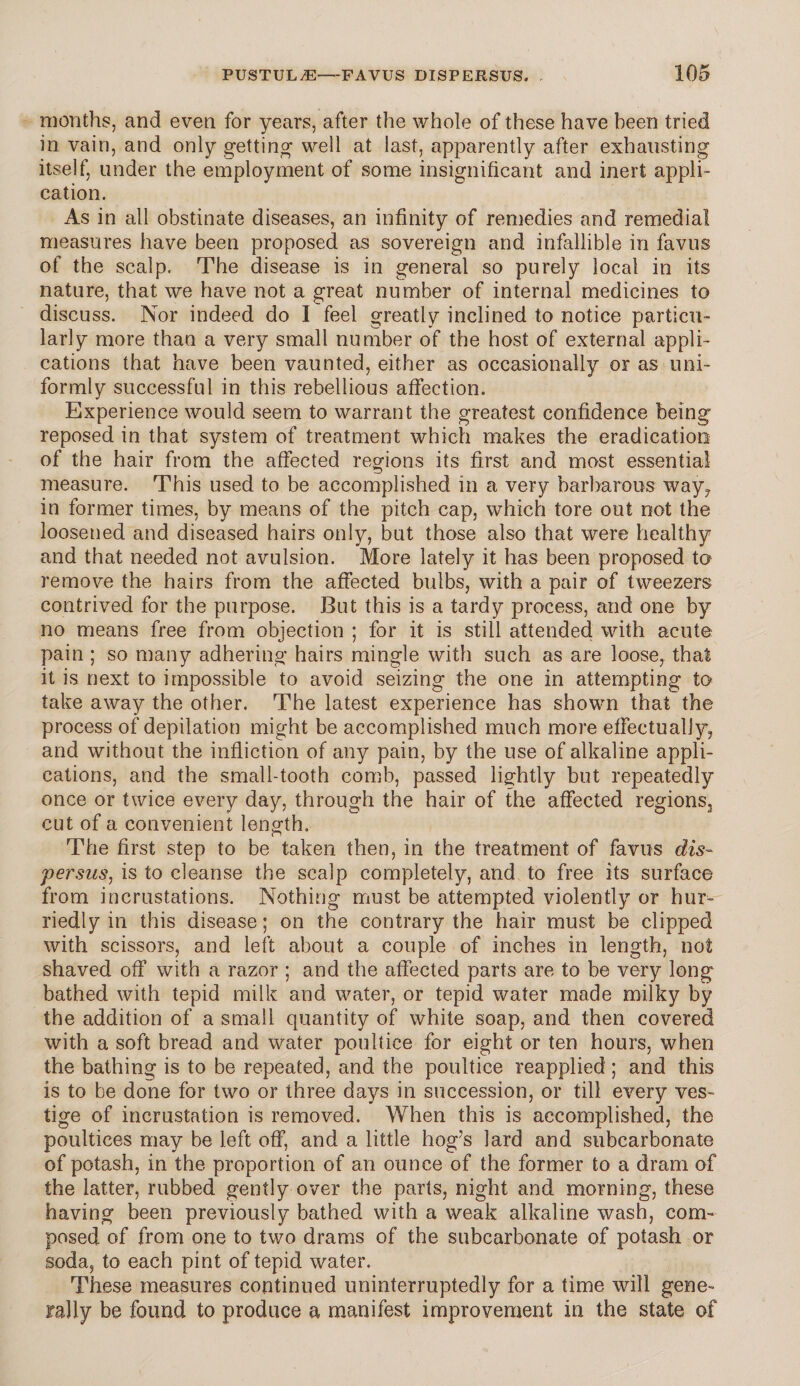 months, and even for years, after the whole of these have been tried in vain, and only getting well at last, apparently after exhausting itself, under the employment of some insignificant and inert appli¬ cation. As in all obstinate diseases, an infinity of remedies and remedial measures have been proposed as sovereign and infallible in favus of the scalp. The disease is in general so purely local in its nature, that we have not a great number of internal medicines to discuss. Nor indeed do I feel greatly inclined to notice particu¬ larly more than a very small number of the host of external appli¬ cations that have been vaunted, either as occasionally or as uni¬ formly successful in this rebellious affection. Experience would seem to warrant the greatest confidence being reposed in that system of treatment which makes the eradication of the hair from the affected regions its first and most essential measure. This used to be accomplished in a very barbarous way, in former times, by means of the pitch cap, which tore out not the loosened and diseased hairs only, but those also that were healthy and that needed not avulsion. More lately it has been proposed to remove the hairs from the affected bulbs, with a pair of tweezers contrived for the purpose. But this is a tardy process, and one by no means free from objection ; for it is still attended with acute pain ; so many adhering hairs mingle with such as are loose, that it is next to impossible to avoid seizing the one in attempting to take away the other. The latest experience has shown that the process of depilation might be accomplished much more effectually, and without the infliction of any pain, by the use of alkaline appli¬ cations, and the small-tooth comb, passed lightly but repeatedly once or twice every day, through the hair of the affected regions3 cut of a convenient length. The first step to be taken then, in the treatment of favus dis- persns, is to cleanse the scalp completely, and to free its surface from incrustations. Nothing must be attempted violently or hur¬ riedly in this disease; on the contrary the hair must be clipped with scissors, and left about a couple of inches in length, not shaved off with a razor ; and the affected parts are to be very long bathed with tepid milk and water, or tepid water made milky by the addition of a small quantity of white soap, and then covered with a soft bread and water poultice for eight or ten hours, when the bathing is to be repeated, and the poultice reapplied ; and this is to be done for two or three days in succession, or till every ves¬ tige of incrustation is removed. When this is accomplished, the poultices may be left off, and a little hog's lard and subcarbonate of potash, in the proportion of an ounce of the former to a dram of the latter, rubbed gently over the parts, night and morning, these having been previously bathed with a weak alkaline wash, com¬ posed of from one to two drams of the subcarbonate of potash or soda, to each pint of tepid water. These measures continued uninterruptedly for a time will gene¬ rally be found to produce a manifest improvement in the state of