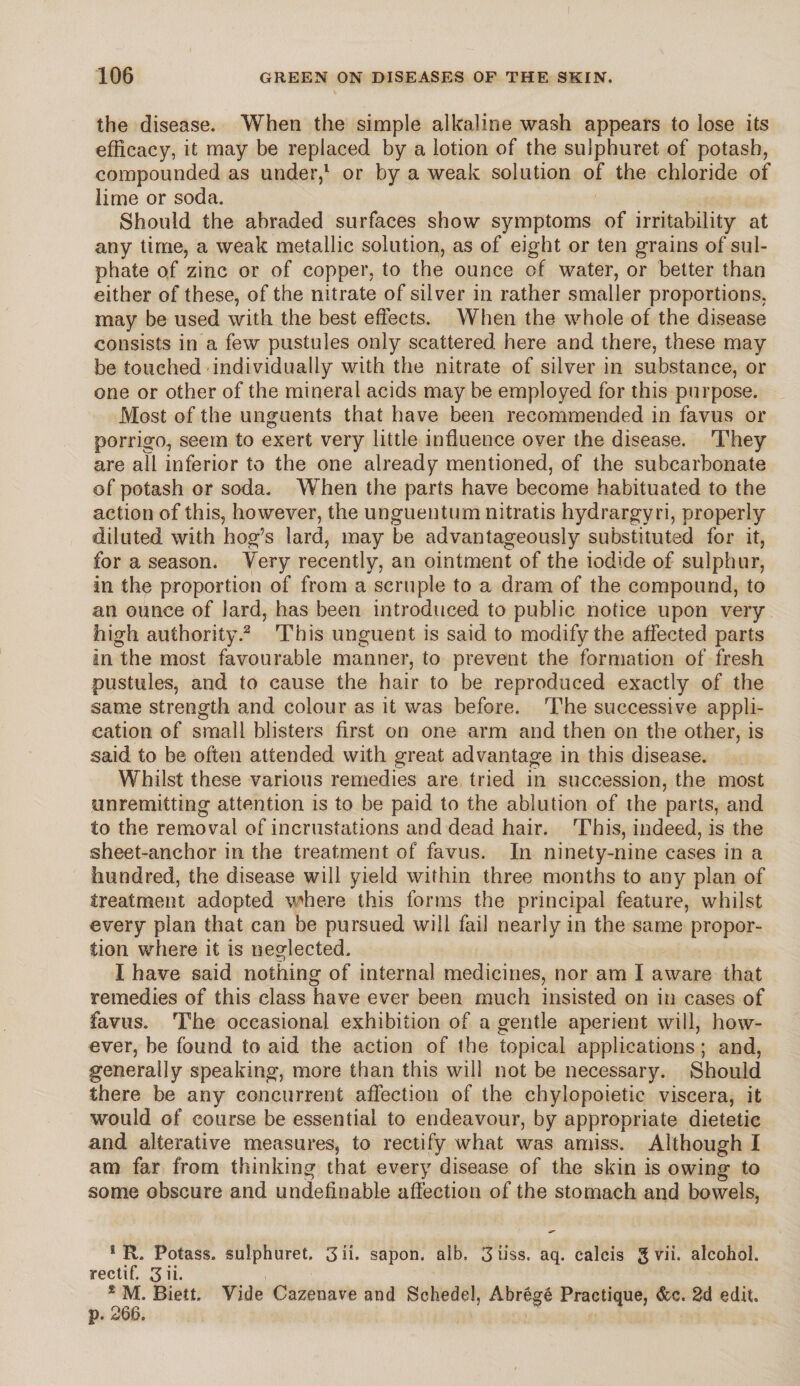 the disease. When the simple alkaline wash appears to lose its efficacy, it may be replaced by a lotion of the sulphuret of potash, compounded as under,1 or by a weak solution of the chloride of lime or soda. Should the abraded surfaces show symptoms of irritability at any time, a weak metallic solution, as of eight or ten grains of sul¬ phate of zinc or of copper, to the ounce of water, or better than either of these, of the nitrate of silver in rather smaller proportions, may be used with the best effects. When the whole of the disease consists in a few pustules only scattered here and there, these may be touched individually with the nitrate of silver in substance, or one or other of the mineral acids may be employed for this purpose. Most of the unguents that have been recommended in favus or porrigo, seem to exert very little influence over the disease. They are all inferior to the one already mentioned, of the subcarbonate of potash or soda. When the parts have become habituated to the action of this, however, the unguentum nitratis hydrargyri, properly diluted with hog’s lard, may be advantageously substituted for it, for a season. Yery recently, an ointment of the iodide of sulphur, in the proportion of from a scruple to a dram of the compound, to an ounce of lard, has been introduced to public notice upon very high authority.2 This unguent is said to modify the affected parts in the most favourable manner, to prevent the formation of fresh pustules, and to cause the hair to be reproduced exactly of the same strength and colour as it was before. The successive appli¬ cation of small blisters first on one arm and then on the other, is said to be often attended with great advantage in this disease. Whilst these various remedies are tried in succession, the most unremitting attention is to be paid to the ablution of the parts, and to the removal of incrustations and dead hair. This, indeed, is the sheet-anchor in the treatment of favus. In ninety-nine cases in a hundred, the disease will yield within three months to any plan of treatment adopted where this forms the principal feature, whilst every plan that can be pursued will fail nearly in the same propor¬ tion where it is neglected. 1 have said nothing of internal medicines, nor am I aware that remedies of this class have ever been much insisted on in cases of favus. The occasional exhibition of a gentle aperient will, how¬ ever, be found to aid the action of the topical applications; and, generally speaking, more than this will not be necessary. Should there be any concurrent affection of the ehylopoietie viscera, it would of course be essential to endeavour, by appropriate dietetic and alterative measures, to rectify what was amiss. Although I am far from thinking that every disease of the skin is owing to some obscure and undefinable affection of the stomach and bowels, * R. Potass, sulphuret. 3 ii. sapon. alb. 3 iiss. aq. calcis g vii. alcohol, rectif, 3 ii. 2 M. Biett. Vide Cazenave and Schedel, Abrege Practique, &c. 2d edit, p. 266.