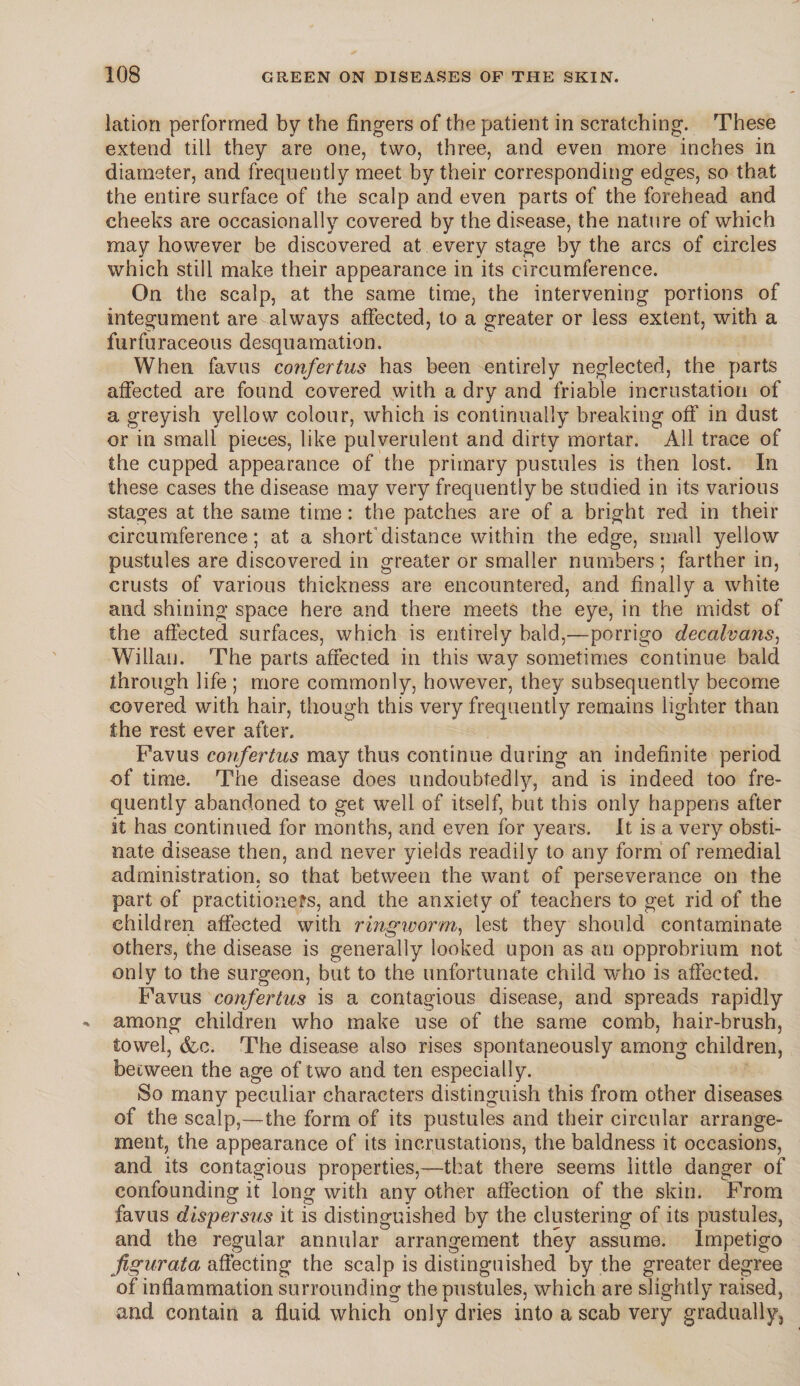 lation performed by the fingers of the patient in scratching. These extend till they are one, two, three, and even more inches in diameter, and frequently meet by their corresponding edges, so that the entire surface of the scalp and even parts of the forehead and cheeks are occasionally covered by the disease, the nature of which may however be discovered at every stage by the arcs of circles which still make their appearance in its circumference. On the scalp, at the same time, the intervening portions of integument are always affected, to a greater or less extent, with a furfuraceous desquamation. When favus confertus has been entirely neglected, the parts affected are found covered with a dry and friable incrustation of a greyish yellow colour, which is continually breaking off’ in dust or in small pieces, like pulverulent and dirty mortar. All trace of the cupped appearance of the primary pustules is then lost. In these cases the disease may very frequently be studied in its various stages at the same time: the patches are of a bright red in their circumference; at a short'distance within the edge, small yellow pustules are discovered in greater or smaller numbers; farther in, crusts of various thickness are encountered, and finally a white and shining space here and there meets the eye, in the midst of the affected surfaces, which is entirely bald,—-porrigo decalvans, Willan. The parts affected in this way sometimes continue bald through life ; more commonly, however, they subsequently become covered with hair, though this very frequently remains lighter than the rest ever after. Favus confertus may thus continue during an indefinite period of time. The disease does undoubtedly, and is indeed too fre¬ quently abandoned to get well of itself, but this only happens after it has continued for months, and even for years. It is a very obsti¬ nate disease then, and never yields readily to any form of remedial administration, so that between the want of perseverance on the part of practitioners, and the anxiety of teachers to get rid of the children affected with ringworm, lest they should contaminate others, the disease is generally looked upon as an opprobrium not only to the surgeon, but to the unfortunate child who is affected. Favus confertus is a contagious disease, and spreads rapidly among children who make use of the same comb, hair-brush, towel, &c. The disease also rises spontaneously among children, between the age of two and ten especially. So many peculiar characters distinguish this from other diseases of the scalp,—the form of its pustules and their circular arrange¬ ment, the appearance of its incrustations, the baldness it occasions, and its contagious properties,—that there seems little danger of confounding it long with any other affection of the skin. From favus dispersus it is distinguished by the clustering of its pustules, and the regular annular arrangement they assume. Impetigo figurata affecting the scalp is distinguished by the greater degree of inflammation surrounding the pustules, which are slightly raised, and contain a fluid which only dries into a scab very gradually,