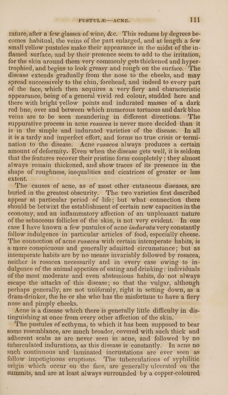 rature, after a few glasses of wine, (fee. This redness by degrees be¬ comes habitual, the veins of the part enlarged, and at length a few small yellow pustules make their appearance in the midst of the in¬ flamed surface, and by their presence seem to add to the irritation, for the skin around them very commonly gets thickened and hyper¬ trophied, and begins to look greasy and rough on the surface. The disease extends gradually from the nose to the cheeks, and may spread successively to the chin, forehead, and indeed to every part of the face, which then acquires a very fiery and characteristic appearance, being of a general vivid red colour, studded here and there with bright yellow points and indurated masses of a dark red hue, over and between which numerous tortuous and dark blue veins are to be seen meandering in different directions. The suppurative process in acne rosacea is never more decided than it is in the simple and indurated varieties of the disease. In all it is a tardy and imperfect effort, and forms no true crisis or termi¬ nation to the disease. Acne rosacea always produces a certain amount of deformity. Even when the disease gets well, it is seldom that the features recover their pristine form completely; they almost always remain thickened, and show traces of its presence in the shape of roughness, inequalities and cicatrices of greater or less extent. The causes of acne, as of most other cutaneous diseases, are buried in the greatest obscurity. The two varieties first described appear at particular period of life; but what connection there should be betwixt the establishment of certain new capacities in the economy, and an inflammatory affection of an unpleasant nature of the sebaceous follicles of the skin, is not very evident. In one case I have known a few pustules of acne indurata very constantly follow indulgence in particular articles of food, especially cheese. The connection of acne rosacea with certain intemperate habits, is a more conspicuous and generally admitted circumstance; but as intemperate habits are by no means invariably followed by rosacea, neither is rosacea necessarily and in every case owing to in¬ dulgence of the animal appetites of eating and drinking: individuals of the most moderate and even abstemious habits, do not always escape the attacks of this disease; so that the vulgar, although perhaps generally, are not uniformly, right in setting down, as a dram-drinker, the he or she who has the misfortune to have a fiery nose and pimply cheeks. Acne is a disease which there is generally little difficulty in dis¬ tinguishing at once from every other affection of the skin. The pustules of ecthyma, to which it has been supposed to bear some resemblance, are much broader, covered with such thick and adherent scabs as are never seen in acne, and followed by no tuberculated indurations, as this disease is constantly. In acne no such continuous and laminated incrustations are ever seen as follow impetiginous eruptions. The tuberculations of syphilitic origin which occur on the face, are generally ulcerated on the summits, and are at least always surrounded by a copper-coloured