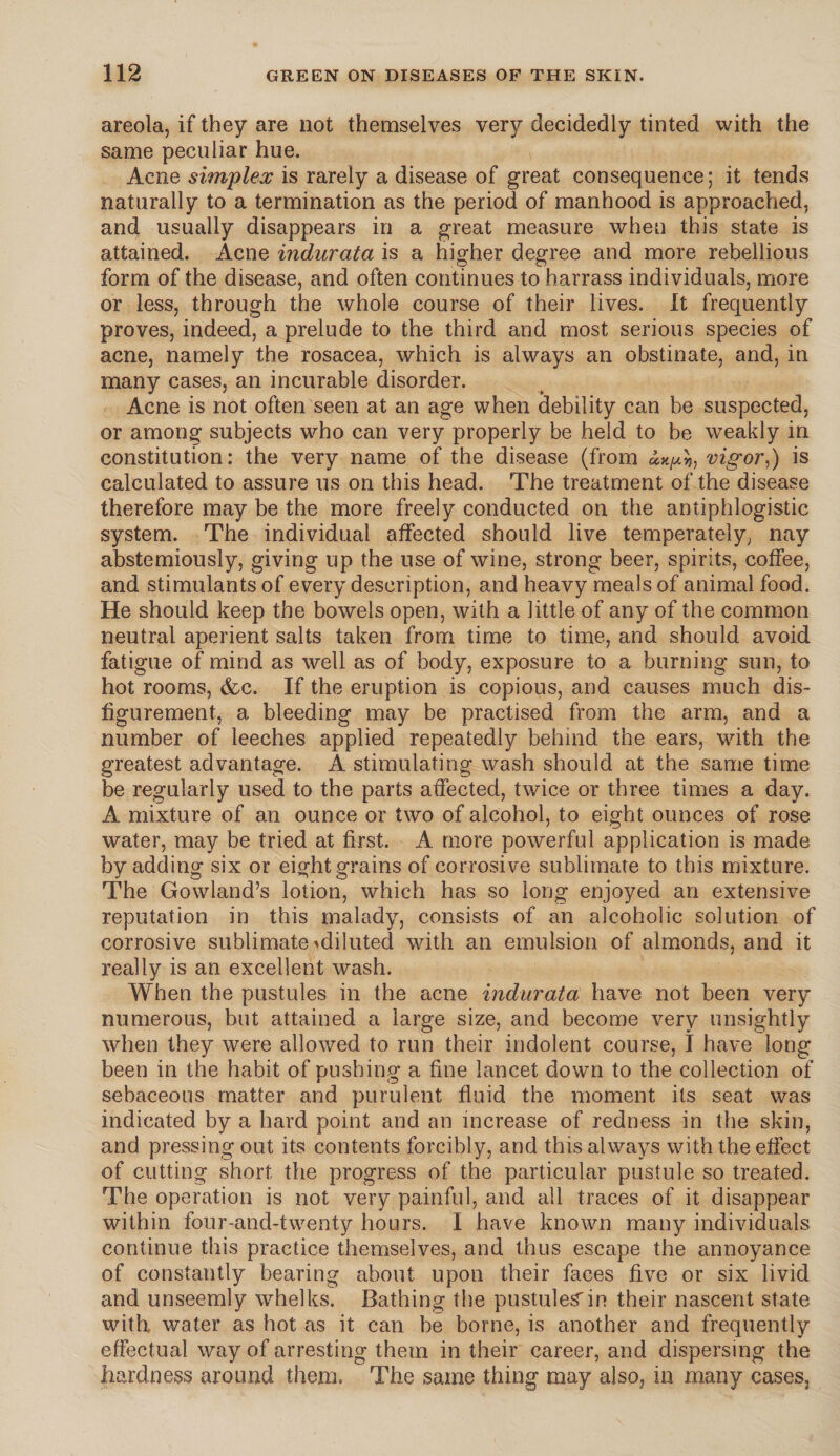 areola, if they are not themselves very decidedly tinted with the same peculiar hue. Acne simplex is rarely a disease of great consequence; it tends naturally to a termination as the period of manhood is approached, and usually disappears in a great measure when this state is attained. Acne indurata is a higher degree and more rebellious form of the disease, and often continues to harrass individuals, more or less, through the whole course of their lives. It frequently proves, indeed, a prelude to the third and most serious species of acne, namely the rosacea, which is always an obstinate, and, in many cases, an incurable disorder. Acne is not often seen at an age when debility can be suspected, or among subjects who can very properly be held to be weakly in constitution: the very name of the disease (from vigor,) is calculated to assure us on this head. The treatment of the disease therefore may be the more freely conducted on the antiphlogistic system. The individual affected should live temperately, nay abstemiously, giving up the use of wine, strong beer, spirits, coffee, and stimulants of every description, and heavy meals of animal food. He should keep the bowels open, with a little of any of the common neutral aperient salts taken from time to time, and should avoid fatigue of mind as well as of body, exposure to a burning sun, to hot rooms, &c. If the eruption is copious, and causes much dis¬ figurement, a bleeding may be practised from the arm, and a number of leeches applied repeatedly behind the ears, with the greatest advantage. A stimulating wash should at the same time be regularly used to the parts affected, twice or three times a day. A mixture of an ounce or two of alcohol, to eight ounces of rose water, may be tried at first. A more powerful application is made by adding six or eight grains of corrosive sublimate to this mixture. The Gowland’s lotion, which has so long enjoyed an extensive reputation in this malady, consists of an alcoholic solution of corrosive sublimate ^diluted with an emulsion of almonds, and it really is an excellent wash. When the pustules in the acne indurata have not been very numerous, but attained a large size, and become very unsightly when they were allowed to run their indolent course, I have long been in the habit of pushing a fine lancet down to the collection of sebaceous matter and purulent fluid the moment its seat was indicated by a hard point and an increase of redness in the skin, and pressing out its contents forcibly, and this always with the effect of cutting short the progress of the particular pustule so treated. The operation is not very painful, and all traces of it disappear within four-and-twenty hours. I have known many individuals continue this practice themselves, and thus escape the annoyance of constantly bearing about upon their faces five or six livid and unseemly whelks. Bathing the pustules' in their nascent state with water as hot as it can be borne, is another and frequently effectual way of arresting them in their career, and dispersing the hardness around them. The same thing may also, in many cases.