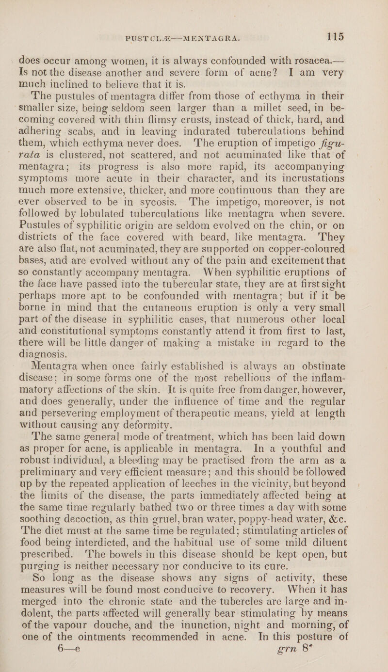 does occur among women, it is always confounded with rosacea.— Is not the disease another and severe form of acne? I am very much inclined to believe that it is. The pustules of mentagra ditfer from those of ecthyma in their smaller size, being seldom seen larger than a millet seed, in be¬ coming covered with thin flimsy crusts, instead of thick, hard, and adhering scabs, and in leaving indurated tuberculations behind them, which ecthyma never does. The eruption of impetigo Jigu- ratci is clustered, not scattered, and not acuminated like that of mentagra; its progress is also more rapid, its accompanying symptoms more acute in their character, and its incrustations much more extensive, thicker, and more continuous than they are ever observed to be in sycosis. The impetigo, moreover, is not followed by lobulated tuberculations like mentagra when severe. Pustules of syphilitic origin are seldom evolved on the chin, or on districts of the face covered with beard, like mentagra. They are also flat, not acuminated, they are supported on copper-coloured bases, and are evolved without any of the pain and excitement that so constantly accompany mentagra. When syphilitic eruptions of the face have passed into the tubercular state, they are at first sight perhaps more apt to be confounded with mentagra; but if it be borne in mind that the cutaneous eruption is only a very small part of the disease in syphilitic cases, that numerous other local and constitutional symptoms constantly attend it from first to last, there will be little danger of making a mistake in regard to the diagnosis. Mentagra when once fairly established is always an obstinate disease; in some forms one of the most rebellious of the inflam¬ matory affections of the skin. It is quite free from danger, however, and does generally, under the influence of time and the regular and persevering employment of therapeutic means, yield at length without causing any deformity. The same general mode of treatment, which has been laid down as proper for acne, is applicable in mentagra. In a youthful and robust individual, a bleeding may be practised from the arm as a preliminary and very efficient measure; and this should be followed up by the repeated application of leeches in the vicinity, but beyond the limits of the disease, the parts immediately affected being at the same time regularly bathed two or three times a day with some soothing decoction, as thin gruel, bran water, poppy-head water, &c. The diet must at the same time be regulated; stimulating articles of food being interdicted, and the habitual use of some mild diluent prescribed. The bowels in this disease should be kept open, but purging is neither necessary nor conducive to its cure. So long as the disease shows any signs of activity, these measures will be found most conducive to recovery. When it has merged into the chronic state and the tubercles are large and in¬ dolent, the parts affected will generally bear stimulating by means of the vapour douche, and the inunction, night and morning, of one of the ointments recommended in acne. In this posture of 6—e grn 8*