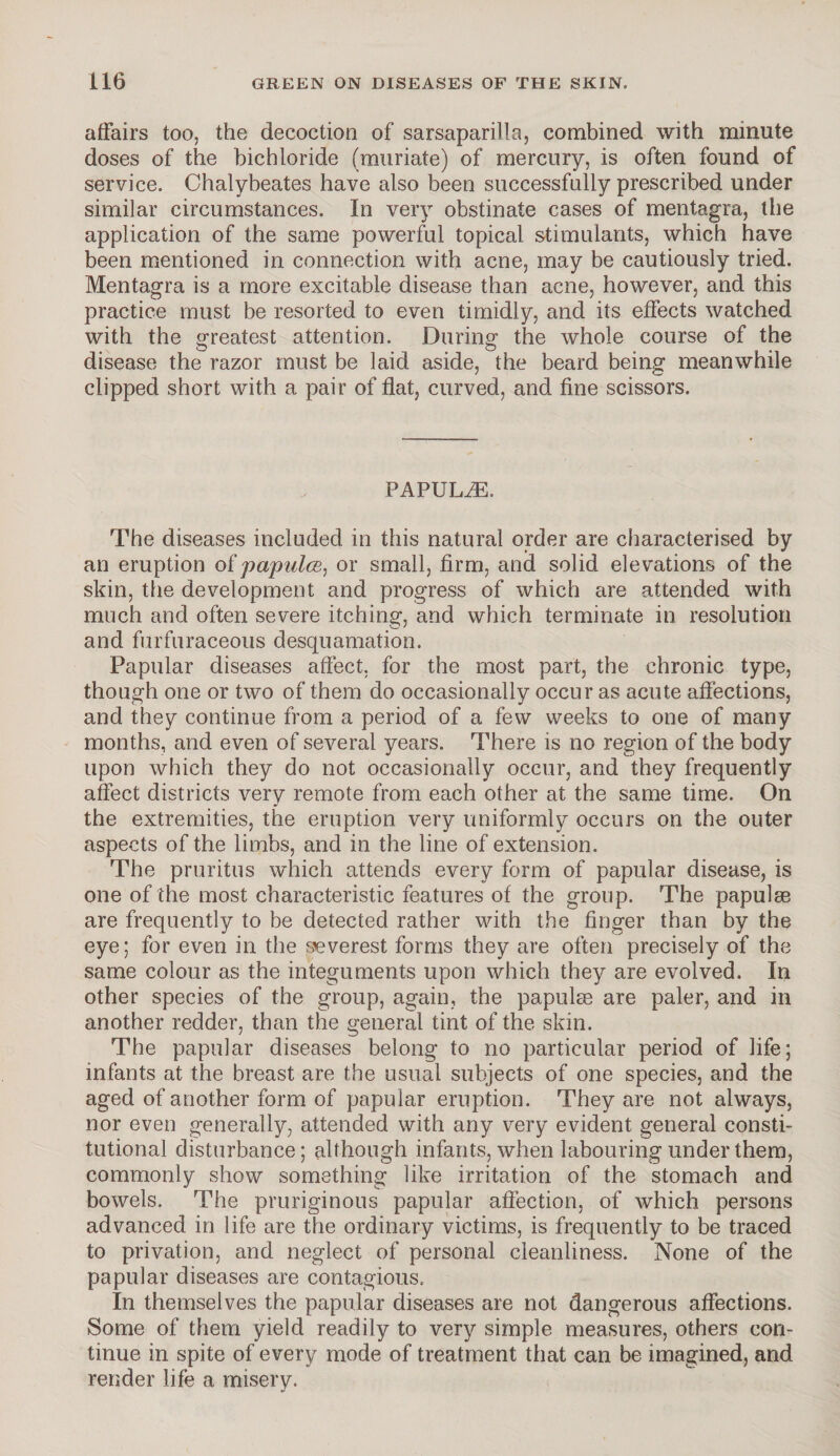 affairs too, the decoction of sarsaparilla, combined with minute doses of the bichloride (muriate) of mercury, is often found of service. Chalybeates have also been successfully prescribed under similar circumstances. In very obstinate cases of mentagra, the application of the same powerful topical stimulants, which have been mentioned in connection with acne, may be cautiously tried. Mentagra is a more excitable disease than acne, however, and this practice must be resorted to even timidly, and its effects watched with the greatest attention. During the whole course of the disease the razor must be laid aside, the beard being meanwhile clipped short with a pair of flat, curved, and fine scissors. PAPULAE. The diseases included in this natural order are characterised by an eruption of papules, or small, firm, and solid elevations of the skin, the development and progress of which are attended with much and often severe itching, and which terminate in resolution and furfuraceous desquamation. Papular diseases affect, for the most part, the chronic type, though one or two of them do occasionally occur as acute affections, and they continue from a period of a few weeks to one of many months, and even of several years. There is no region of the body upon which they do not occasionally occur, and they frequently affect districts very remote from each other at the same time. On the extremities, the eruption very uniformly occurs on the outer aspects of the limbs, and in the line of extension. The pruritus which attends every form of papular disease, is one of the most characteristic features of the group. The papulae are frequently to be detected rather with the finger than by the eye; for even in the severest forms they are often precisely of the same colour as the integuments upon which they are evolved. In other species of the group, again, the papulae are paler, and in another redder, than the general tint of the skin. The papular diseases belong to no particular period of life; infants at the breast are the usual subjects of one species, and the aged of another form of papular eruption. They are not always, nor even generally, attended with any very evident general consti¬ tutional disturbance; although infants, when labouring under them, commonly show something like irritation of the stomach and bowels. The pruriginous papular affection, of which persons advanced in life are the ordinary victims, is frequently to be traced to privation, and neglect of personal cleanliness. None of the papular diseases are contagious. In themselves the papular diseases are not dangerous affections. Some of them yield readily to very simple measures, others con¬ tinue in spite of every mode of treatment that can be imagined, and render life a misery.