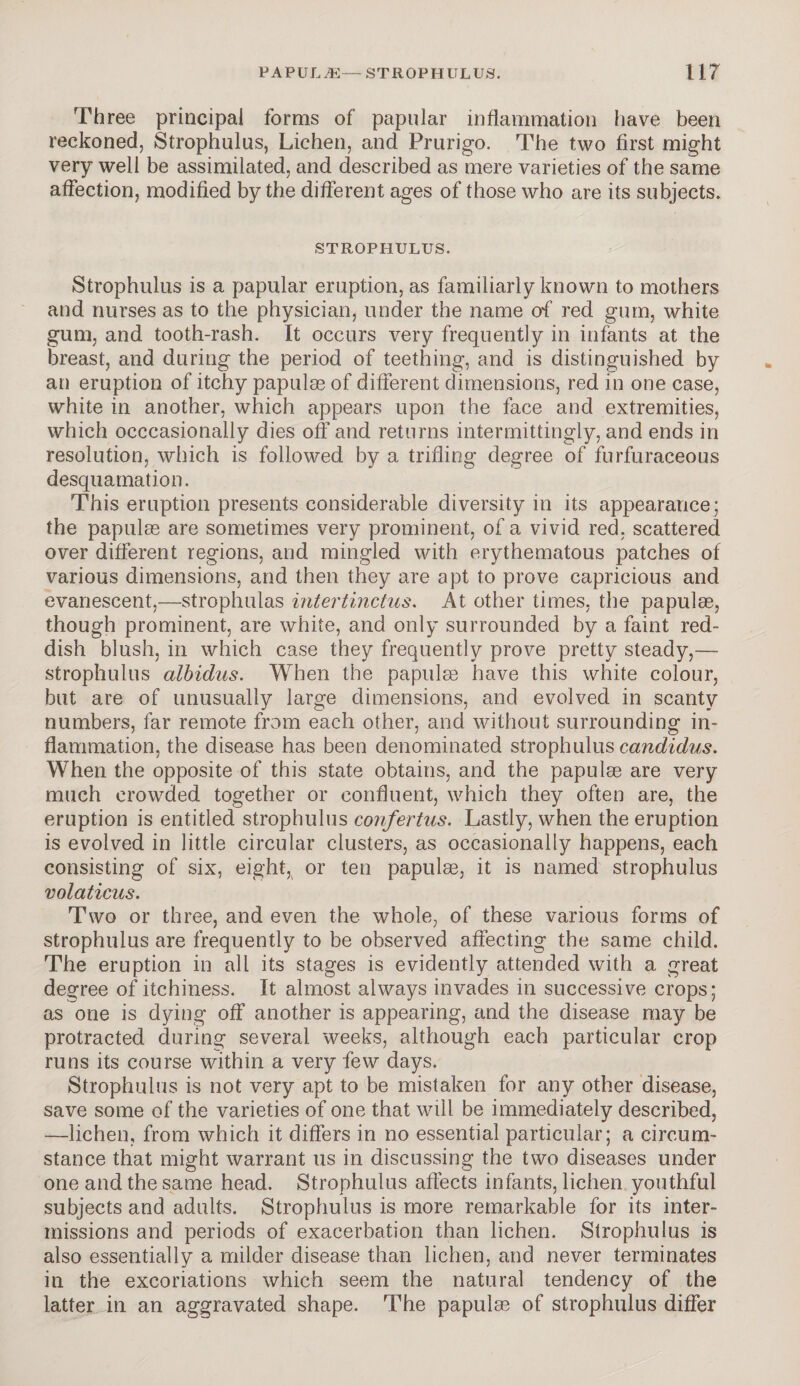 Th ree principal forms of papular inflammation have been reckoned, Strophulus, Lichen, and Prurigo. The two first might very well be assimilated, and described as mere varieties of the same affection, modified by the different ages of those who are its subjects. STROPHULUS. Strophulus is a papular eruption, as familiarly known to mothers and nurses as to the physician, under the name of red gum, white gum, and tooth-rash. It occurs very frequently in infants at the breast, and during the period of teething, and is distinguished by an eruption of itchy papulag of different dimensions, red in one case, white in another, which appears upon the face and extremities, which occasionally dies off and returns intermittingly, and ends in resolution, which is followed by a trifling degree of furfuraceous desquamation. This eruption presents considerable diversity in its appearance; the papulae are sometimes very prominent, of a vivid red, scattered over different regions, and mingled with erythematous patches of various dimensions, and then they are apt to prove capricious and evanescent,—strophulas intertinctus. At other times, the papulae, though prominent, are white, and only surrounded by a faint red¬ dish blush, in which case they frequently prove pretty steady,— strophulus albidus. When the papulae have this white colour, but are of unusually large dimensions, and evolved in scanty numbers, far remote from each other, and without surrounding in¬ flammation, the disease has been denominated strophulus candidus. When the opposite of this state obtains, and the papulae are very much crowded together or confluent, which they often are, the eruption is entitled strophulus confertus. Lastly, when the eruption is evolved in little circular clusters, as occasionally happens, each consisting of six, eight* or ten papulae, it is named strophulus volaticus. Two or three, and even the whole, of these various forms of strophulus are frequently to be observed affecting the same child. The eruption in all its stages is evidently attended with a great degree of itchiness. It almost always invades in successive crops; as one is dying off another is appearing, and the disease may be protracted during several weeks, although each particular crop runs its course within a very few days. Strophulus is not very apt to be mistaken for any other disease, save some of the varieties of one that will be immediately described, —lichen, from which it differs in no essential particular; a circum¬ stance that might warrant us in discussing the two diseases under one and the same head. Strophulus affects infants, lichen youthful subjects and adults. Strophulus is more remarkable for its inter¬ missions and periods of exacerbation than lichen. Strophulus is also essentially a milder disease than lichen, and never terminates in the excoriations which seem the natural tendency of the latter in an aggravated shape. The papulse of strophulus differ