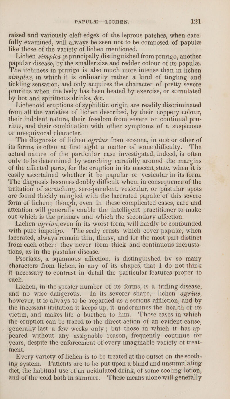 raised and variously cleft edges of the leprous patches, when care¬ fully examined, will always be seen not to be composed of papulaa like those of the variety of lichen mentioned. Lichen simplex is principally distinguished from prurigo, another papular disease, by the smaller size and redder colour of its papulae. The itchiness in prurigo is also much more intense than in lichen simplex, in which it is ordinarily rather a kind of tingling and tickling sensation, and only acquires the character of pretty severe pruritus when the body has been heated by exercise, or stimulated by hot and spirituous drinks, &c. Lichenoid eruptions of syphilitic origin are readily discriminated from all the varieties of lichen described, by their coppery colour, their indolent nature, their freedom from severe or continual pru¬ ritus, and their combination with other symptoms of a suspicious or unequivocal character. The diagnosis of lichen agrius from eczema, in one or other of its forms, is often at first sight a matter of some difficulty. The actual nature of the particular case investigated, indeed, is often only to be determined by searching carefully around the margins of the affected parts, for the eruption in its nascent state, when it is easily ascertained whether it be papular or vesicular in its form. The diagnosis becomes doubly difficult when, in consequence of the irritation of scratching, sero-purulent, vesicular, or pustular spots are found thickly mingled with the lacerated papulae of this severe form of lichen; though, even in these complicated cases, care and attention will generally enable the intelligent practitioner to make out which is the primary and which the secondary affection. Lichen agrius, even in its worst form, will hardly be confounded with pure impetigo. The scaly crusts which cover papulas, when lacerated, always remain thin, flimsy, and for the most part distinct from each other; they never form thick and continuous incrusta¬ tions, as in the pustular disease. Psoriasis, a squamous affection, is distinguished by so many characters from lichen, in any of its shapes, that I do not think it necessary to contrast in detail the particular features proper to each. Lichen, in the greater number of its forms, is a trifling disease, and no wise dangerous. In its severer shape,—lichen agrius, however, it is always to be regarded as a serious affliction, and by the incessant irritation it keeps up, it undermines the health of its victim, and makes life a burthen to him. Those cases in which the eruption can be traced to the direct action of an evident cause, generally last a few weeks only ; but those in which it has ap¬ peared without any assignable reason, frequently continue for years, despite the enforcement of every imaginable variety of treat¬ ment. Every variety of lichen is to be treated at the outset on the sooth¬ ing system. Patients are to be put upon a bland and unstimulating diet, the habitual use of an acidulated drink, of some cooling lotion, and of the cold bath in summer. These means alone will generally